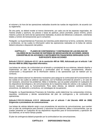 el volumen y la hora de las operaciones realizadas durante las ruedas de negociación, de acuerdo con
su reglamento.

De otra parte, se deberá revelar al menos diariamente, por cada una de las especies negociadas, de
manera amplia y oportuna, los precios o tasas de apertura, precio promedio, precio mínimo, precio
máximo y precio de cierre de las operaciones realizadas, el precio de referencia o cotización, volúmenes
totales y número de transacciones que lo componen.

Parágrafo. La Superintendencia Financiera de Colombia podrá determinar la forma, contenido, términos
y condiciones, en las cuales la información sobre las operaciones realizadas en la bolsa de valores
deberá colocarse a disposición del público.


       CAPÍTULO 3    PLANES DE CONTINGENCIA Y CONTINUIDAD DE LAS BOLSAS DE
        VALORES EN SU CALIDAD DE SISTEMAS DE NEGOCIACIÓN DE ACCIONES, BONOS
        CONVERTIBLES EN ACCIONES E INSTRUMENTOS FINANCIEROS DERIVADOS CUYO
                             SUBYACENTE SEAN ACCIONES

Artículo 2.10.5.3.1 (Artículo 4.5.3.1. de la resolución 400 de 1995, Adicionado por el artículo 1 del
Decreto 4808 de 2008) Seguridad informática.

Las bolsas de valores, de conformidad con el tamaño y complejidad de sus sistemas, deberán diseñar e
implementar un plan de contingencia y continuidad para el manejo, procesamiento, difusión,
conservación y recuperación de la información relativa a las operaciones que se realicen por su
conducto.

Dicho plan deberá abarcar los elementos necesarios para asegurar la continuidad del funcionamiento de
las ruedas en las cuales se celebran operaciones, con la finalidad primordial de prevenir y, en caso de
ser necesario, solucionar los problemas, fallas e incidentes, que se puedan presentar en cualquiera de
los dispositivos tecnológicos y de comunicaciones de la respectiva bolsa de valores o de cualquier otro
recurso necesario para su funcionamiento. Para estos efectos, se deberán combinar controles
preventivos, de detección y correctivos, con estrategias de recuperación.

Parágrafo. La Superintendencia Financiera de Colombia, podrá determinar los componentes mínimos,
requisitos, condiciones y demás características del plan de contingencia y de continuidad de
operaciones.

Artículo 2.10.5.3.2 (Artículo 4.5.3.2. Adicionado por el artículo 1 del Decreto 4808 de 2008)
Exigencias a proveedores de comunicaciones.

Las bolsas de valores deberán exigir a sus proveedores de servicios de comunicaciones, que cuenten
con un plan de contingencia para prevenir y solucionar los problemas, fallas e inconvenientes, que se
puedan presentar en cualquiera de los dispositivos requeridos para el funcionamiento y operación de
sus sistemas, en el menor tiempo posible.

El plan de contingencia deberá propender por la continuidad en las comunicaciones.

                             CAPÍTULO 4         DISPOSICIONES FINALES
 