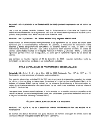 Artículo 2.10.5.4.1 (Artículo 10 del Decreto 4808 de 2008) Ajuste de reglamentos de las bolsas de
valores.

Las bolsas de valores deberán presentar ante la Superintendencia Financiera de Colombia las
modificaciones necesarias a sus reglamentos para que los mismos estén ajustados de acuerdo con lo
previsto en el presente Título, a más tardar el 23 de marzo de 2009.

Artículo 2.10.5.4.2 (Artículo 12 del Decreto 4808 de 2008) Régimen de transición.

Hasta cuando las modificaciones correspondientes a los reglamentos de las bolsas de valores sean
aprobadas por la Superintendencia Financiera de Colombia, la realización de operaciones sobre
acciones y bonos obligatoriamente convertibles en acciones inscritos en ellas, así como de los
instrumentos financieros derivados cuyo activo subyacente sean acciones inscritas en bolsas de
valores, valores todos inscritos en el Registro Nacional de Valores y Emisores - RNVE -, continuará
rigiéndose por las normas que la regulaban, así como por el reglamento vigente de las bolsas de
valores.

Los contratos de liquidez vigentes al 23 de diciembre de 2008,          seguirán rigiéndose hasta su
terminación por las normas con base en las cuales fueron pactados.


            TÍTULO 6 OPERACIONES DE PRIVATIZACIÓN Y DEMOCRATIZACIÓN


Artículo 2.10.6.1.1 (Art. 2.1.4.1. de la Res. 400 de 1995 Adicionado. Res. 167 de 1997, art. 1°
                                                                                              )
Participación en operaciones de privatización y democratización.

Con sujeción a lo previsto en la Ley 226 de 1995 y en el programa de enajenación respectivo, las bolsas
de valores podrán participar en operaciones de venta de acciones inscritas en el Registro Nacional de
Valores y Emisores -RNVE, que se realicen en los procesos de privatización y democratización, en
desarrollo de la etapa orientada a los destinatarios de las condiciones especiales a que se refiere el
artículo 3º. de dicha Ley.

Las operaciones de venta mencionadas en el inciso anterior, no se tendrán en cuenta para efectos del
cálculo de precios y volúmenes negociados, si se trata de acciones que sólo se encuentren inscritas en
el Registro Nacional de Valores y Emisores -RNVE.


                     TÍTULO 7 OPERACIONES DE REMATE Y MARTILLO


Artículo 2.10.7.1.1 (Art. 3.2.3.1. de la Resolución 1200 de 1995 Modificado Res. 165 de 1998 art. 1).
Autorización.

Se autoriza a las bolsas de valores para que a través de los martillos se ocupen del remate público de
valores inscritos en el Registro Nacional de Valores y Emisores.
 