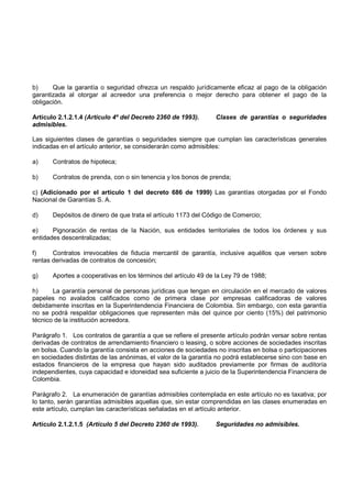 b)     Que la garantía o seguridad ofrezca un respaldo jurídicamente eficaz al pago de la obligación
garantizada al otorgar al acreedor una preferencia o mejor derecho para obtener el pago de la
obligación.

Artículo 2.1.2.1.4 (Artículo 4º del Decreto 2360 de 1993).      Clases de garantías o seguridades
admisibles.

Las siguientes clases de garantías o seguridades siempre que cumplan las características generales
indicadas en el artículo anterior, se considerarán como admisibles:

a)     Contratos de hipoteca;

b)     Contratos de prenda, con o sin tenencia y los bonos de prenda;

c) (Adicionado por el artículo 1 del decreto 686 de 1999) Las garantías otorgadas por el Fondo
Nacional de Garantías S. A.

d)     Depósitos de dinero de que trata el artículo 1173 del Código de Comercio;

e)     Pignoración de rentas de la Nación, sus entidades territoriales de todos los órdenes y sus
entidades descentralizadas;

f)     Contratos irrevocables de fiducia mercantil de garantía, inclusive aquéllos que versen sobre
rentas derivadas de contratos de concesión;

g)     Aportes a cooperativas en los términos del artículo 49 de la Ley 79 de 1988;

h)     La garantía personal de personas jurídicas que tengan en circulación en el mercado de valores
papeles no avalados calificados como de primera clase por empresas calificadoras de valores
debidamente inscritas en la Superintendencia Financiera de Colombia. Sin embargo, con esta garantía
no se podrá respaldar obligaciones que representen más del quince por ciento (15%) del patrimonio
técnico de la institución acreedora.

Parágrafo 1. Los contratos de garantía a que se refiere el presente artículo podrán versar sobre rentas
derivadas de contratos de arrendamiento financiero o leasing, o sobre acciones de sociedades inscritas
en bolsa. Cuando la garantía consista en acciones de sociedades no inscritas en bolsa o participaciones
en sociedades distintas de las anónimas, el valor de la garantía no podrá establecerse sino con base en
estados financieros de la empresa que hayan sido auditados previamente por firmas de auditoría
independientes, cuya capacidad e idoneidad sea suficiente a juicio de la Superintendencia Financiera de
Colombia.

Parágrafo 2. La enumeración de garantías admisibles contemplada en este artículo no es taxativa; por
lo tanto, serán garantías admisibles aquellas que, sin estar comprendidas en las clases enumeradas en
este artículo, cumplan las características señaladas en el artículo anterior.

Artículo 2.1.2.1.5 (Artículo 5 del Decreto 2360 de 1993).       Seguridades no admisibles.
 