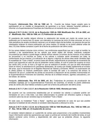 Parágrafo. (Adicionado Res. 334 de 1998 art. 1). Cuando las bolsas hayan exigido para la
participación en un martillo el otorgamiento de garantías a su favor, deberán hacerlas públicas e
informar a la Superintendencia Financiera de Colombia en el momento de su constitución.

Artículo 2.10.7.1.6 (Art. 3.2.3.6. de la Resolución 1200 de 1995 Modificado Res. 015 de 2005, art.
2º. Modificado. Res. 1092 de 1996, art. 3º) Publicación de avisos.

El presidente del martillo deberá informar la celebración del remate por medio de avisos que se
publicarán por lo menos tres (3) veces, con intervalos no menores de cinco (5) días comunes, en uno o
más periódicos de amplia circulación nacional y en el boletín diario de las bolsas, sin perjuicio de que los
interesados ordenen la misma publicación por otros medios. El remate no se podrá celebrar antes de
diez (10) días hábiles contados a partir de la fecha de publicación del último aviso.

En los avisos deberá incluirse como mínimo: Las condiciones específicas que van a regir el martillo; la
cantidad y las características de los valores que serán objeto del remate, indicando cualquier
circunstancia que afecte o pueda llegar a afectar dichos valores o al emisor de los mismos; si los valores
se encuentran o no inscritos en bolsa; si los valores a subastar serán rematados por lotes, la
conformación de los mismos y la indicación de si alguno o algunos de dichos lotes serán vendidos bajo
la modalidad de “Todo o Nada”; el precio base del remate, especificando el porcentaje de incremento de
precio que impondrá en caso de que se presenten varias vueltas, el cual no podrá ser superior al cinco
por ciento (5%); el día, la hora y el lugar en que se realizará el remate y en que se dará información
sobre el mismo; la advertencia en caracteres destacados, de suerte que resalte visiblemente en el texto
del aviso, que la inscripción en el Registro Nacional de Valores y Emisores -RNVE y la autorización de
la oferta pública no implican certificación sobre la bondad del valor o la solvencia del emisor; la
indicación de que el cuadernillo de ventas se encuentra a disposición de los posibles inversionistas en
la Superintendencia Financiera de Colombia, oficinas de la entidad emisora, agentes colocadores y en
las bolsas de valores.

Parágrafo. (Adicionado. Res. 015 de 2005, art. 2o.) Tratándose de procesos de privatización de
entidades vigiladas por la Superintendencia Financiera de Colombia, el remate no podrá celebrarse
antes de veinte (20) días hábiles contados a partir de la fecha de publicación del último aviso.

Artículo 2.10.7.1.7 (Art. 3.2.3.7. de la Resolución 1200 de 1995). Remates por lotes.

De acuerdo con las condiciones establecidas por el vendedor los valores a subastar podrán ser
rematados en uno o más lotes. Los lotes seleccionados no podrán ser ofrecidos sujetos a ninguna
condición salvo las de ser vendidos bajo la modalidad “Todo o Nada”.

En este caso, la modalidad “Todo o Nada” significa que solamente en caso de que sea posible
adjudicar la totalidad de lote ofrecido el vendedor está dispuesto a efectuar la venta.

Artículo 2.10.7.1.8 (Art. 3.2.3.8. de la Resolución 1200 de 1995 Modificado. Res. 1092 de 1996, art.
4º. Res. 165 de 1998, art. 3° Cuadernillo de vent as.
                              )

El vendedor deberá elaborar un cuadernillo de ventas para proporcionar a los posibles inversionistas
mayor información sobre las operaciones que vayan a surtirse por conducto del martillo de bolsa, el cual
deberá contener como mínimo y dependiendo del valor que se pretenda ofrecer, la siguiente
información:
 