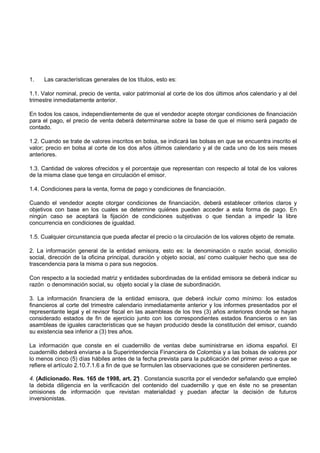 1.   Las características generales de los títulos, esto es:

1.1. Valor nominal, precio de venta, valor patrimonial al corte de los dos últimos años calendario y al del
trimestre inmediatamente anterior.

En todos los casos, independientemente de que el vendedor acepte otorgar condiciones de financiación
para el pago, el precio de venta deberá determinarse sobre la base de que el mismo será pagado de
contado.

1.2. Cuando se trate de valores inscritos en bolsa, se indicará las bolsas en que se encuentra inscrito el
valor; precio en bolsa al corte de los dos años últimos calendario y al de cada uno de los seis meses
anteriores.

1.3. Cantidad de valores ofrecidos y el porcentaje que representan con respecto al total de los valores
de la misma clase que tenga en circulación el emisor.

1.4. Condiciones para la venta, forma de pago y condiciones de financiación.

Cuando el vendedor acepte otorgar condiciones de financiación, deberá establecer criterios claros y
objetivos con base en los cuales se determine quiénes pueden acceder a esta forma de pago. En
ningún caso se aceptará la fijación de condiciones subjetivas o que tiendan a impedir la libre
concurrencia en condiciones de igualdad.

1.5. Cualquier circunstancia que pueda afectar el precio o la circulación de los valores objeto de remate.

2. La información general de la entidad emisora, esto es: la denominación o razón social, domicilio
social, dirección de la oficina principal, duración y objeto social, así como cualquier hecho que sea de
trascendencia para la misma o para sus negocios.

Con respecto a la sociedad matriz y entidades subordinadas de la entidad emisora se deberá indicar su
razón o denominación social, su objeto social y la clase de subordinación.

3. La información financiera de la entidad emisora, que deberá incluir como mínimo: los estados
financieros al corte del trimestre calendario inmediatamente anterior y los informes presentados por el
representante legal y el revisor fiscal en las asambleas de los tres (3) años anteriores donde se hayan
considerado estados de fin de ejercicio junto con los correspondientes estados financieros o en las
asambleas de iguales características que se hayan producido desde la constitución del emisor, cuando
su existencia sea inferior a (3) tres años.

La información que conste en el cuadernillo de ventas debe suministrarse en idioma español. El
cuadernillo deberá enviarse a la Superintendencia Financiera de Colombia y a las bolsas de valores por
lo menos cinco (5) días hábiles antes de la fecha prevista para la publicación del primer aviso a que se
refiere el artículo 2.10.7.1.6 a fin de que se formulen las observaciones que se consideren pertinentes.

4. (Adicionado. Res. 165 de 1998, art. 2° . Constancia suscrita por el vendedor señalando que empleó
                                          )
la debida diligencia en la verificación del contenido del cuadernillo y que en éste no se presentan
omisiones de información que revistan materialidad y puedan afectar la decisión de futuros
inversionistas.
 