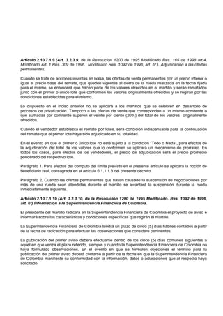 Artículo 2.10.7.1.9 (Art. 3.2.3.9. de la Resolución 1200 de 1995 Modificado Res. 165 de 1998 art.4,
Modificado Art. 1 Res. 309 de 1996. Modificado Res. 1092 de 1996, art. 5º.). Adjudicación a las ofertas
permanentes.

Cuando se trate de acciones inscritas en bolsa, las ofertas de venta permanentes por un precio inferior o
igual al precio base del remate, que queden vigentes al cierre de la rueda realizada en la fecha fijada
para el mismo, se entenderá que hacen parte de los valores ofrecidos en el martillo y serán rematados
junto con el primer o único lote que conformen los valores originalmente ofrecidos y se regirán por las
condiciones establecidas para el mismo.

Lo dispuesto en el inciso anterior no se aplicará a los martillos que se celebren en desarrollo de
procesos de privatización. Tampoco a las ofertas de venta que correspondan a un mismo comitente o
que sumadas por comitente superen el veinte por ciento (20%) del total de los valores originalmente
ofrecidos.

Cuando el vendedor establezca el remate por lotes, será condición indispensable para la continuación
del remate que el primer lote haya sido adjudicado en su totalidad.

En el evento en que el primer o único lote no esté sujeto a la condición “Todo o Nada”, para efectos de
la adjudicación del total de los valores que lo conformen se aplicará un mecanismo de prorrateo. En
todos los casos, para efectos de los vendedores, el precio de adjudicación será el precio promedio
ponderado del respectivo lote.

Parágrafo 1. Para efectos del cómputo del límite previsto en el presente artículo se aplicará la noción de
beneficiario real, consagrada en el artículo 6.1.1.1.3 del presente decreto.

Parágrafo 2. Cuando las ofertas permanentes que hayan causado la suspensión de negociaciones por
más de una rueda sean atendidas durante el martillo se levantará la suspensión durante la rueda
inmediatamente siguiente.

Artículo 2.10.7.1.10 (Art. 3.2.3.10. de la Resolución 1200 de 1995 Modificado. Res. 1092 de 1996,
art. 6º) Información a la Superintendencia Financiera de Colombia.

El presidente del martillo radicará en la Superintendencia Financiera de Colombia el proyecto de aviso e
informará sobre las características y condiciones específicas que regirán el martillo.

La Superintendencia Financiera de Colombia tendrá un plazo de cinco (5) días hábiles contados a partir
de la fecha de radicación para efectuar las observaciones que considere pertinentes.

La publicación del primer aviso deberá efectuarse dentro de los cinco (5) días comunes siguientes a
aquel en que venza el plazo referido, siempre y cuando la Superintendencia Financiera de Colombia no
haya formulado observaciones. En el evento en que se formulen objeciones el término para la
publicación del primer aviso deberá contarse a partir de la fecha en que la Superintendencia Financiera
de Colombia manifieste su conformidad con la información, datos o aclaraciones que al respecto haya
solicitado.
 