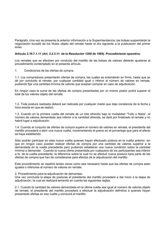 Parágrafo. Una vez se presente la anterior información a la Superintendencia, las bolsas suspenderán la
negociación bursátil de los títulos objeto del remate hasta el día siguiente a la publicación del primer
aviso

Artículo 2.10.7.1.11 (Art. 3.2.3.11. de la Resolución 1200 de 1995). Procedimiento operativo.

Los remates que se efectúen por conducto del martillo de las bolsas de valores deberán ajustarse al
procedimiento contemplado en el presente artículo.

1.     Condiciones de las ofertas de compra.

1.1. Los compradores presentarán ofertas de compra, las cuales se entenderán en firme, hasta que se
dé por concluido el remate, por cualquier cantidad igual o inferior al número de valores en remate,
pudiendo fijar una cantidad mínima de valores que aceptan comprar en caso de adjudicación.

En ningún caso la suma de las ofertas de compra presentadas por un mismo postor podrá superar el
total de los valores objeto del remate.


1.2. Toda postura realizada deberá ser radicada por cualquier medio que deje constancia de la fecha y
hora exacta en que se realizó.

1.3. Cuando en la primera vuelta del remate de un lote ofrecido bajo la modalidad “Todo o Nada”, el
número de valores demandado sea inferior a la cantidad ofrecida, se dará por finalizado el remate y no
habrá lugar a adjudicación.

1.4. Cuando el conjunto de ofertas de compra supere el número de valores en remate, el presidente del
martillo procederá a abrir una nueva vuelta, incrementando el precio en el porcentaje que para el efecto
se haya establecido.

Sólo podrán participar en esta nueva vuelta quienes hayan efectuado postura en la vuelta anterior, sin
que en ningún caso puedan realizar ofertas de compra por una cantidad de valores superior a la
demandada en la vuelta precedente pero pudiendo establecer una nueva condición sobre la cantidad
mínima a demandar. Cuando la nueva oferta presentada por cualquiera de los participantes sea inferior
a la de la vuelta precedente, la diferencia sobre la cual no se efectuó nueva postura hará parte de las
ofertas de compra que han de considerarse para efectos de la adjudicación del martillo.

Este procedimiento se repetirá tantas veces como sea necesario hasta que las ofertas de compra sean
iguales o inferiores al número de valores en remate.

2. Procedimiento para la adjudicación de demandas.
Una vez concluida la etapa de posturas el presidente del martillo procederá a dar inicio a la etapa de
adjudicación, la cual se realizará teniendo en cuenta las siguientes reglas:

2.1. Cuando la cantidad de valores demandada en la última vuelta sea igual al número de valores objeto
de remate, el presidente del martillo procederá a efectuar la adjudicación definitiva a quienes hayan
presentado ofertas en esa vuelta y concluirá el martillo.
 