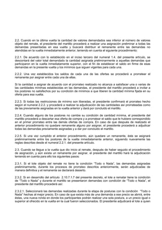 2.2. Cuando en la última vuelta la cantidad de valores demandados sea inferior al número de valores
objeto del remate, el presidente del martillo procederá a realizar una asignación preliminar a todas las
demandas presentadas en esa vuelta y buscará distribuir el remanente entre las demandas no
atendidas en la vuelta inmediatamente anterior, teniendo en cuenta el siguiente procedimiento:

2.2.1. De acuerdo con lo establecido en el inciso tercero del numeral 1.4. del presente artículo, se
descontará del valor total demandado la cantidad asignada preliminarmente a aquellas demandas que
participaron en la vuelta inmediatamente superior, con el fin de establecer el saldo en firme de esas
demandas en la presente vuelta y los mínimos que siguen vigentes para cada una.

2.2.2. Una vez establecidos los saldos de cada una de las ofertas se procederá a prorratear el
remanente por asignar entre cada una de ellas.

Si la cantidad a asignar de acuerdo con el prorrateo realizado no alcanza a satisfacer una o varias de
las cantidades mínimas establecidas en las demandas, el presidente del martillo procederá a invitar a
los postores no satisfechos por su condición de mínimos a que liberen la cantidad mínima fijada en su
oferta para esa vuelta.

2.2.3. Si todas las restricciones de mínimo son liberadas, el presidente confirmará el prorrateo hecho
según el numeral 2.2.2. y procederá a realizar la adjudicación de las cantidades así prorrateadas como
de las previamente asignadas en la vuelta anterior y dará por concluido el martillo.

2.2.4. Cuando alguno de los postores no cambie su condición de cantidad mínima, el presidente del
martillo procederá a descartar esa oferta de compra y a prorratear el saldo que le hubiere correspondido
en el primer prorrateo entre las demás ofertas de compra. En caso de que después de realizado el
anterior procedimiento no quedare remanente alguno por asignar, el presidente procederá a adjudicar
todas las demandas previamente asignadas y a dar por concluido el martillo.

2.2.5. Si una vez cumplido el anterior procedimiento, aún quedare un remanente, éste se asignará
preliminarmente entre los postores de la vuelta inmediatamente anterior, siguiendo nuevamente las
reglas descritas desde el numeral 2.2.1. del presente artículo.

2.3. Cuando se llegue a la vuelta que dio inicio al remate, después de haber seguido el procedimiento
de asignación, y aún exista un remanente por asignar, el presidente del martillo hará la adjudicación
teniendo en cuenta para ello los siguientes pasos:

2.3.1. Si el lote objeto del remate no tiene la condición “Todo o Nada”, las demandas asignadas
preliminarmente, durante los procesos de prorrateo descritos anteriormente, serán adjudicadas de
manera definitiva y el remanente se declarará desierto.

2.3.2. Si en desarrollo del artículo 2.10.7.1.7 del presente decreto, el lote a rematar tiene la condición
de “Todo o Nada” y durante el martillo se presentaron demandas con condición de “Todo o Nada”, el
presidente del martillo procederá así:

2.3.2.1. Seleccionará las demandas realizadas durante la etapa de posturas con la condición “Todo o
Nada” hechas al mejor precio. En caso de que exista más de una demanda a ese precio se abrirá, entre
éstas, una nueva ronda en donde los participantes podrán realizar una sola postura, a un precio igual o
superior al ofrecido en la vuelta en la cual fueron seleccionados. El presidente adjudicará el lote a quien
 
