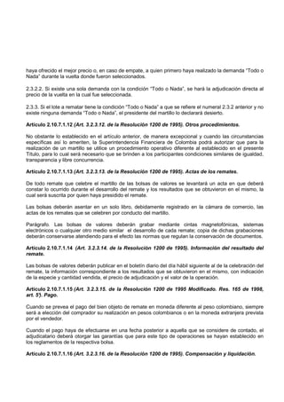 haya ofrecido el mejor precio o, en caso de empate, a quien primero haya realizado la demanda “Todo o
Nada” durante la vuelta donde fueron seleccionados.

2.3.2.2. Si existe una sola demanda con la condición “Todo o Nada”, se hará la adjudicación directa al
precio de la vuelta en la cual fue seleccionada.

2.3.3. Si el lote a rematar tiene la condición “Todo o Nada” a que se refiere el numeral 2.3.2 anterior y no
existe ninguna demanda “Todo o Nada”, el presidente del martillo lo declarará desierto.

Artículo 2.10.7.1.12 (Art. 3.2.3.12. de la Resolución 1200 de 1995). Otros procedimientos.

No obstante lo establecido en el artículo anterior, de manera excepcional y cuando las circunstancias
específicas así lo ameriten, la Superintendencia Financiera de Colombia podrá autorizar que para la
realización de un martillo se utilice un procedimiento operativo diferente al establecido en el presente
Título, para lo cual será necesario que se brinden a los participantes condiciones similares de igualdad,
transparencia y libre concurrencia.

Artículo 2.10.7.1.13 (Art. 3.2.3.13. de la Resolución 1200 de 1995). Actas de los remates.

De todo remate que celebre el martillo de las bolsas de valores se levantará un acta en que deberá
constar lo ocurrido durante el desarrollo del remate y los resultados que se obtuvieron en el mismo, la
cual será suscrita por quien haya presidido el remate.

Las bolsas deberán asentar en un solo libro, debidamente registrado en la cámara de comercio, las
actas de los remates que se celebren por conducto del martillo.

Parágrafo. Las bolsas de valores deberán grabar mediante cintas magnetofónicas, sistemas
electrónicos o cualquier otro medio similar el desarrollo de cada remate; copia de dichas grabaciones
deberán conservarse atendiendo para el efecto las normas que regulan la conservación de documentos.

Artículo 2.10.7.1.14 (Art. 3.2.3.14. de la Resolución 1200 de 1995). Información del resultado del
remate.

Las bolsas de valores deberán publicar en el boletín diario del día hábil siguiente al de la celebración del
remate, la información correspondiente a los resultados que se obtuvieron en el mismo, con indicación
de la especie y cantidad vendida, el precio de adjudicación y el valor de la operación.

Artículo 2.10.7.1.15 (Art. 3.2.3.15. de la Resolución 1200 de 1995 Modificado. Res. 165 de 1998,
art. 5° Pago.
      ).

Cuando se prevea el pago del bien objeto de remate en moneda diferente al peso colombiano, siempre
será a elección del comprador su realización en pesos colombianos o en la moneda extranjera prevista
por el vendedor.

Cuando el pago haya de efectuarse en una fecha posterior a aquella que se considere de contado, el
adjudicatario deberá otorgar las garantías que para este tipo de operaciones se hayan establecido en
los reglamentos de la respectiva bolsa.

Artículo 2.10.7.1.16 (Art. 3.2.3.16. de la Resolución 1200 de 1995). Compensación y liquidación.
 