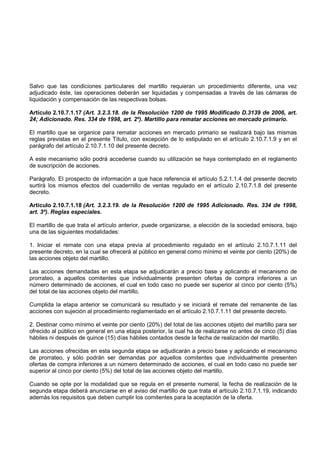 Salvo que las condiciones particulares del martillo requieran un procedimiento diferente, una vez
adjudicado éste, las operaciones deberán ser liquidadas y compensadas a través de las cámaras de
liquidación y compensación de las respectivas bolsas.

Artículo 2.10.7.1.17 (Art. 3.2.3.18. de la Resolución 1200 de 1995 Modificado D.3139 de 2006, art.
24; Adicionado. Res. 334 de 1998, art. 2º). Martillo para rematar acciones en mercado primario.

El martillo que se organice para rematar acciones en mercado primario se realizará bajo las mismas
reglas previstas en el presente Título, con excepción de lo estipulado en el artículo 2.10.7.1.9 y en el
parágrafo del artículo 2.10.7.1.10 del presente decreto.

A este mecanismo sólo podrá accederse cuando su utilización se haya contemplado en el reglamento
de suscripción de acciones.

Parágrafo. El prospecto de información a que hace referencia el artículo 5.2.1.1.4 del presente decreto
surtirá los mismos efectos del cuadernillo de ventas regulado en el artículo 2.10.7.1.8 del presente
decreto.

Artículo 2.10.7.1.18 (Art. 3.2.3.19. de la Resolución 1200 de 1995 Adicionado. Res. 334 de 1998,
art. 3º). Reglas especiales.

El martillo de que trata el artículo anterior, puede organizarse, a elección de la sociedad emisora, bajo
una de las siguientes modalidades:

1. Iniciar el remate con una etapa previa al procedimiento regulado en el artículo 2.10.7.1.11 del
presente decreto, en la cual se ofrecerá al público en general como mínimo el veinte por ciento (20%) de
las acciones objeto del martillo.

Las acciones demandadas en esta etapa se adjudicarán a precio base y aplicando el mecanismo de
prorrateo, a aquellos comitentes que individualmente presenten ofertas de compra inferiores a un
número determinado de acciones, el cual en todo caso no puede ser superior al cinco por ciento (5%)
del total de las acciones objeto del martillo.

Cumplida la etapa anterior se comunicará su resultado y se iniciará el remate del remanente de las
acciones con sujeción al procedimiento reglamentado en el artículo 2.10.7.1.11 del presente decreto.

2. Destinar como mínimo el veinte por ciento (20%) del total de las acciones objeto del martillo para ser
ofrecido al público en general en una etapa posterior, la cual ha de realizarse no antes de cinco (5) días
hábiles ni después de quince (15) días hábiles contados desde la fecha de realización del martillo.

Las acciones ofrecidas en esta segunda etapa se adjudicarán a precio base y aplicando el mecanismo
de prorrateo, y sólo podrán ser demandas por aquellos comitentes que individualmente presenten
ofertas de compra inferiores a un número determinado de acciones, el cual en todo caso no puede ser
superior al cinco por ciento (5%) del total de las acciones objeto del martillo.

Cuando se opte por la modalidad que se regula en el presente numeral, la fecha de realización de la
segunda etapa deberá anunciarse en el aviso del martillo de que trata el artículo 2.10.7.1.19, indicando
además los requisitos que deben cumplir los comitentes para la aceptación de la oferta.
 