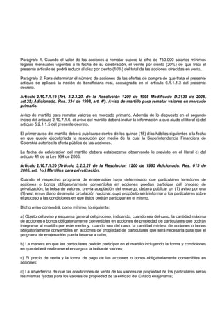 Parágrafo 1. Cuando el valor de las acciones a rematar supere la cifra de 750.000 salarios mínimos
legales mensuales vigentes a la fecha de su celebración, el veinte por ciento (20%) de que trata el
presente artículo se podrá reducir al diez por ciento (10%) del total de las acciones ofrecidas en venta.

Parágrafo 2. Para determinar el número de acciones de las ofertas de compra de que trata el presente
artículo se aplicará la noción de beneficiario real, consagrada en el artículo 6.1.1.1.3 del presente
decreto.

Artículo 2.10.7.1.19 (Art. 3.2.3.20. de la Resolución 1200 de 1995 Modificado D.3139 de 2006,
art.25; Adicionado. Res. 334 de 1998, art. 4º). Aviso de martillo para rematar valores en mercado
primario.

Aviso de martillo para rematar valores en mercado primario. Además de lo dispuesto en el segundo
inciso del artículo 2.10.7.1.6, el aviso del martillo deberá incluir la información a que alude el literal c) del
artículo 5.2.1.1.5 del presente decreto.

El primer aviso del martillo deberá publicarse dentro de los quince (15) días hábiles siguientes a la fecha
en que quede ejecutoriada la resolución por medio de la cual la Superintendencia Financiera de
Colombia autorice la oferta pública de las acciones.

La fecha de celebración del martillo deberá establecerse observando lo previsto en el literal c) del
artículo 41 de la Ley 964 de 2005.

Artículo 2.10.7.1.20 (Artículo 3.2.3.21 de la Resolución 1200 de 1995 Adicionado. Res. 015 de
2005, art. 1o.) Martillos para privatización.

Cuando el respectivo programa de enajenación haya determinado que particulares tenedores de
acciones o bonos obligatoriamente convertibles en acciones puedan participar del proceso de
privatización, la bolsa de valores, previa aceptación del encargo, deberá publicar un (1) aviso por una
(1) vez, en un diario de amplia circulación nacional, cuyo propósito será informar a los particulares sobre
el proceso y las condiciones en que éstos podrán participar en el mismo.

Dicho aviso contendrá, como mínimo, lo siguiente:

a) Objeto del aviso y esquema general del proceso, indicando, cuando sea del caso, la cantidad máxima
de acciones o bonos obligatoriamente convertibles en acciones de propiedad de particulares que podrán
integrarse al martillo por este medio y, cuando sea del caso, la cantidad mínima de acciones o bonos
obligatoriamente convertibles en acciones de propiedad de particulares que será necesaria para que el
programa de enajenación pueda llevarse a cabo;

b) La manera en que los particulares podrán participar en el martillo incluyendo la forma y condiciones
en que deberá realizarse el encargo a la bolsa de valores;

c) El precio de venta y la forma de pago de las acciones o bonos obligatoriamente convertibles en
acciones;

d) La advertencia de que las condiciones de venta de los valores de propiedad de los particulares serán
las mismas fijadas para los valores de propiedad de la entidad del Estado enajenante;
 