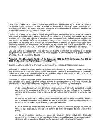 Cuando el número de acciones o bonos obligatoriamente convertibles en acciones de aquellos
particulares que informaron su decisión de vender sus valores en el martillo y cuyo encargo haya sido
aceptado por la bolsa, sea inferior al número mínimo de acciones fijado en el respectivo programa de
enajenación, la bolsa dará por terminado el proceso.

Cuando el número de acciones o bonos obligatoriamente convertibles en acciones de aquellos
particulares que informaron su decisión de vender sus valores en el martillo y cuyo encargo haya sido
aceptado por la bolsa, sea superior al número máximo de acciones fijado en el respectivo programa de
enajenación, se deberá adjudicar el derecho a enajenar las acciones o bonos obligatoriamente
convertibles en acciones en el martillo, de conformidad con el sistema de adjudicación fijado en el
respectivo programa de enajenación. Los sistemas de adjudicación que podrán señalarse son: a) de
prorrateo por oferente privado, b) de prorrateo por cantidad de valores y c) de prelación en el tiempo.

Una vez surtido el procedimiento para adjudicar el derecho a enajenar las acciones o los bonos
obligatoriamente convertibles en acciones, la bolsa procederá a publicar los avisos a que se refiere el
artículo 2.10.7.1.6 del presente decreto.

Artículo 2.10.7.1.23 (Artículo 3.2.3.24. de la Resolución 1200 de 1995 Adicionado. Res. 015 de
2005, art. 1o.). Sistema de prorrateo por oferente privado.

Cuando se utilice el sistema de prorrateo por oferente privado se seguirán las siguientes reglas:

a) Cuando la cantidad de valores que los particulares están dispuestos a enajenar y cuyo encargo haya
sido aceptado por la bolsa, sea igual o inferior a la cantidad máxima de valores fijada en el respectivo
programa de enajenación, la bolsa adjudicará el derecho a enajenar sus valores en favor de todos los
particulares que hayan celebrado encargo de venta.

b) Cuando la cantidad de valores que los particulares están dispuestos a enajenar y cuyo encargo haya
sido aceptado por la bolsa, supere la cantidad máxima de valores fijada en el respectivo programa de
enajenación, se adjudicará el derecho a enajenar los valores siguiendo las siguientes reglas:

       b.1. La bolsa establecerá un cupo de valores a enajenar por cada particular que celebró encargo
       para la venta de sus valores, dividiendo la cantidad máxima de valores fijada en el respectivo
       programa de enajenación, entre el número de particulares que encargaron la venta de sus
       valores.

       b.2. Una vez se determine el cupo de valores a enajenar por cada particular que celebró encargo
       para la venta de sus valores, se procederá a adjudicar a cada particular el derecho a enajenar un
       número de valores máximo igual al del cupo que haya sido fijado.

       b.3. Si el número de valores respecto de los cuales un particular celebró encargo de venta, es
       inferior al cupo asignado, su encargo será atendido por el monto respecto del cual se celebró el
       mismo.

       b.4. Si se presentaren residuos de cupos por adjudicar, dicho residuo será distribuido
       nuevamente en forma proporcional entre los particulares que celebraron encargo respecto de un
       número de valores superior al del cupo que fue asignado conforme al literal b.1. anterior.
 