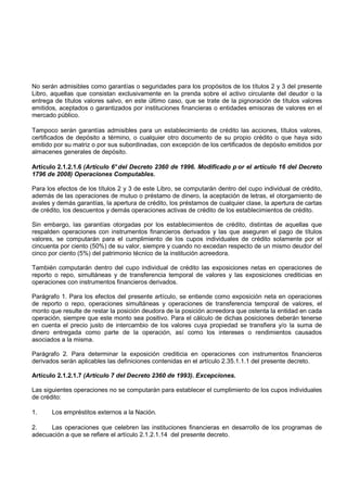 No serán admisibles como garantías o seguridades para los propósitos de los títulos 2 y 3 del presente
Libro, aquellas que consistan exclusivamente en la prenda sobre el activo circulante del deudor o la
entrega de títulos valores salvo, en este último caso, que se trate de la pignoración de títulos valores
emitidos, aceptados o garantizados por instituciones financieras o entidades emisoras de valores en el
mercado público.

Tampoco serán garantías admisibles para un establecimiento de crédito las acciones, títulos valores,
certificados de depósito a término, o cualquier otro documento de su propio crédito o que haya sido
emitido por su matriz o por sus subordinadas, con excepción de los certificados de depósito emitidos por
almacenes generales de depósito.

Artículo 2.1.2.1.6 (Artículo 6° del Decreto 2360 de 1996. Modificado p or el artículo 16 del Decreto
1796 de 2008) Operaciones Computables.

Para los efectos de los títulos 2 y 3 de este Libro, se computarán dentro del cupo individual de crédito,
además de las operaciones de mutuo o préstamo de dinero, la aceptación de letras, el otorgamiento de
avales y demás garantías, la apertura de crédito, los préstamos de cualquier clase, la apertura de cartas
de crédito, los descuentos y demás operaciones activas de crédito de los establecimientos de crédito.

Sin embargo, las garantías otorgadas por los establecimientos de crédito, distintas de aquellas que
respalden operaciones con instrumentos financieros derivados y las que aseguren el pago de títulos
valores, se computarán para el cumplimiento de los cupos individuales de crédito solamente por el
cincuenta por ciento (50%) de su valor, siempre y cuando no excedan respecto de un mismo deudor del
cinco por ciento (5%) del patrimonio técnico de la institución acreedora.

También computarán dentro del cupo individual de crédito las exposiciones netas en operaciones de
reporto o repo, simultáneas y de transferencia temporal de valores y las exposiciones crediticias en
operaciones con instrumentos financieros derivados.

Parágrafo 1. Para los efectos del presente artículo, se entiende como exposición neta en operaciones
de reporto o repo, operaciones simultáneas y operaciones de transferencia temporal de valores, el
monto que resulte de restar la posición deudora de la posición acreedora que ostenta la entidad en cada
operación, siempre que este monto sea positivo. Para el cálculo de dichas posiciones deberán tenerse
en cuenta el precio justo de intercambio de los valores cuya propiedad se transfiera y/o la suma de
dinero entregada como parte de la operación, así como los intereses o rendimientos causados
asociados a la misma.

Parágrafo 2. Para determinar la exposición crediticia en operaciones con instrumentos financieros
derivados serán aplicables las definiciones contenidas en el artículo 2.35.1.1.1 del presente decreto.

Artículo 2.1.2.1.7 (Artículo 7 del Decreto 2360 de 1993). Excepciones.

Las siguientes operaciones no se computarán para establecer el cumplimiento de los cupos individuales
de crédito:

1.     Los empréstitos externos a la Nación.

2.    Las operaciones que celebren las instituciones financieras en desarrollo de los programas de
adecuación a que se refiere el artículo 2.1.2.1.14 del presente decreto.
 