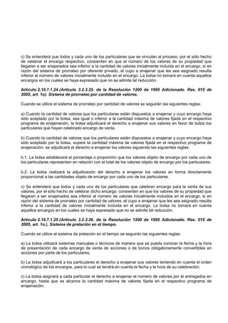 c) Se entenderá que todos y cada uno de los particulares que se vinculan al proceso, por el sólo hecho
de celebrar el encargo respectivo, consienten en que el número de los valores de su propiedad que
llegaren a ser enajenados sea inferior a la cantidad de valores inicialmente incluida en el encargo, si en
razón del sistema de prorrateo por oferente privado, el cupo a enajenar que les sea asignado resulta
inferior al número de valores inicialmente incluido en el encargo. La bolsa no tomará en cuenta aquellos
encargos en los cuales se haya expresado que no se admite tal reducción.

Artículo 2.10.7.1.24 (Artículo 3.2.3.25. de la Resolución 1200 de 1995 Adicionado. Res. 015 de
2005, art. 1o). Sistema de prorrateo por cantidad de valores.

Cuando se utilice el sistema de prorrateo por cantidad de valores se seguirán las siguientes reglas:

a) Cuando la cantidad de valores que los particulares están dispuestos a enajenar y cuyo encargo haya
sido aceptado por la bolsa, sea igual o inferior a la cantidad máxima de valores fijada en el respectivo
programa de enajenación, la bolsa adjudicará el derecho a enajenar sus valores en favor de todos los
particulares que hayan celebrado encargo de venta.

b) Cuando la cantidad de valores que los particulares están dispuestos a enajenar y cuyo encargo haya
sido aceptado por la bolsa, supere la cantidad máxima de valores fijada en el respectivo programa de
enajenación, se adjudicará el derecho a enajenar los valores siguiendo las siguientes reglas:

b.1. La bolsa establecerá el porcentaje o proporción que los valores objeto de encargo por cada uno de
los particulares representen en relación con el total de los valores objeto de encargo por los particulares.

b.2. La bolsa realizará la adjudicación del derecho a enajenar los valores en forma directamente
proporcional a las cantidades objeto de encargo por cada uno de los particulares.

c) Se entenderá que todos y cada uno de los particulares que celebran encargo para la venta de sus
valores, por el sólo hecho de celebrar dicho encargo, consienten en que los valores de su propiedad que
llegaren a ser enajenados sea inferior al número de valores inicialmente incluidos en el encargo, si en
razón del sistema de prorrateo por cantidad de valores, el cupo a enajenar que les sea asignado resulta
inferior a la cantidad de valores inicialmente incluida en el encargo. La bolsa no tomará en cuenta
aquellos encargos en los cuales se haya expresado que no se admite tal reducción.

Artículo 2.10.7.1.25 (Artículo 3.2.3.26. de la Resolución 1200 de 1995 Adicionado. Res. 015 de
2005, art. 1o.). Sistema de prelación en el tiempo.

Cuando se utilice el sistema de prelación en el tiempo se seguirán las siguientes reglas:

a) La bolsa utilizará sistemas manuales o técnicos de manera que se pueda conocer la fecha y la hora
de presentación de cada encargo de venta de acciones o de bonos obligatoriamente convertibles en
acciones por parte de los particulares;

b) La bolsa adjudicará a los particulares el derecho a enajenar sus valores teniendo en cuenta el orden
cronológico de los encargos, para lo cual se tendrá en cuenta la fecha y la hora de su celebración;

c) La bolsa asignará a cada particular el derecho a enajenar el número de valores por él entregados en
encargo, hasta que se alcance la cantidad máxima de valores fijada en el respectivo programa de
enajenación;
 