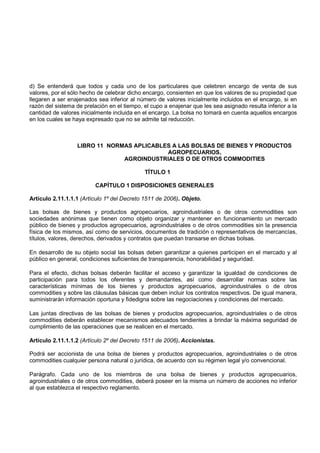 d) Se entenderá que todos y cada uno de los particulares que celebren encargo de venta de sus
valores, por el sólo hecho de celebrar dicho encargo, consienten en que los valores de su propiedad que
llegaren a ser enajenados sea inferior al número de valores inicialmente incluidos en el encargo, si en
razón del sistema de prelación en el tiempo, el cupo a enajenar que les sea asignado resulta inferior a la
cantidad de valores inicialmente incluida en el encargo. La bolsa no tomará en cuenta aquellos encargos
en los cuales se haya expresado que no se admite tal reducción.



                  LIBRO 11 NORMAS APLICABLES A LAS BOLSAS DE BIENES Y PRODUCTOS
                                           AGROPECUARIOS,
                               AGROINDUSTRIALES O DE OTROS COMMODITIES

                                             TÍTULO 1

                          CAPÍTULO 1 DISPOSICIONES GENERALES

Artículo 2.11.1.1.1 (Artículo 1º del Decreto 1511 de 2006). Objeto.

Las bolsas de bienes y productos agropecuarios, agroindustriales o de otros commodities son
sociedades anónimas que tienen como objeto organizar y mantener en funcionamiento un mercado
público de bienes y productos agropecuarios, agroindustriales o de otros commodities sin la presencia
física de los mismos, así como de servicios, documentos de tradición o representativos de mercancías,
títulos, valores, derechos, derivados y contratos que puedan transarse en dichas bolsas.

En desarrollo de su objeto social las bolsas deben garantizar a quienes participen en el mercado y al
público en general, condiciones suficientes de transparencia, honorabilidad y seguridad.

Para el efecto, dichas bolsas deberán facilitar el acceso y garantizar la igualdad de condiciones de
participación para todos los oferentes y demandantes, así como desarrollar normas sobre las
características mínimas de los bienes y productos agropecuarios, agroindustriales o de otros
commodities y sobre las cláusulas básicas que deben incluir los contratos respectivos. De igual manera,
suministrarán información oportuna y fidedigna sobre las negociaciones y condiciones del mercado.

Las juntas directivas de las bolsas de bienes y productos agropecuarios, agroindustriales o de otros
commodities deberán establecer mecanismos adecuados tendientes a brindar la máxima seguridad de
cumplimiento de las operaciones que se realicen en el mercado.

Artículo 2.11.1.1.2 (Artículo 2º del Decreto 1511 de 2006). Accionistas.

Podrá ser accionista de una bolsa de bienes y productos agropecuarios, agroindustriales o de otros
commodities cualquier persona natural o jurídica, de acuerdo con su régimen legal y/o convencional.

Parágrafo. Cada uno de los miembros de una bolsa de bienes y productos agropecuarios,
agroindustriales o de otros commodities, deberá poseer en la misma un número de acciones no inferior
al que establezca el respectivo reglamento.
 