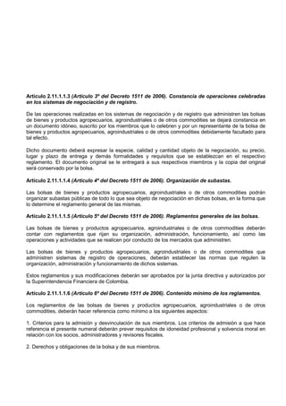 Artículo 2.11.1.1.3 (Artículo 3º del Decreto 1511 de 2006). Constancia de operaciones celebradas
en los sistemas de negociación y de registro.

De las operaciones realizadas en los sistemas de negociación y de registro que administren las bolsas
de bienes y productos agropecuarios, agroindustriales o de otros commodities se dejará constancia en
un documento idóneo, suscrito por los miembros que lo celebren y por un representante de la bolsa de
bienes y productos agropecuarios, agroindustriales o de otros commodities debidamente facultado para
tal efecto.

Dicho documento deberá expresar la especie, calidad y cantidad objeto de la negociación, su precio,
lugar y plazo de entrega y demás formalidades y requisitos que se establezcan en el respectivo
reglamento. El documento original se le entregará a sus respectivos miembros y la copia del original
será conservado por la bolsa.

Artículo 2.11.1.1.4 (Artículo 4º del Decreto 1511 de 2006). Organización de subastas.

Las bolsas de bienes y productos agropecuarios, agroindustriales o de otros commodities podrán
organizar subastas públicas de todo lo que sea objeto de negociación en dichas bolsas, en la forma que
lo determine el reglamento general de las mismas.

Artículo 2.11.1.1.5 (Artículo 5º del Decreto 1511 de 2006). Reglamentos generales de las bolsas.

Las bolsas de bienes y productos agropecuarios, agroindustriales o de otros commodities deberán
contar con reglamentos que rijan su organización, administración, funcionamiento, así como las
operaciones y actividades que se realicen por conducto de los mercados que administren.

Las bolsas de bienes y productos agropecuarios, agroindustriales o de otros commodities que
administren sistemas de registro de operaciones, deberán establecer las normas que regulen la
organización, administración y funcionamiento de dichos sistemas.

Estos reglamentos y sus modificaciones deberán ser aprobados por la junta directiva y autorizados por
la Superintendencia Financiera de Colombia.

Artículo 2.11.1.1.6 (Artículo 6º del Decreto 1511 de 2006). Contenido mínimo de los reglamentos.

Los reglamentos de las bolsas de bienes y productos agropecuarios, agroindustriales o de otros
commodities, deberán hacer referencia como mínimo a los siguientes aspectos:

1. Criterios para la admisión y desvinculación de sus miembros. Los criterios de admisión a que hace
referencia el presente numeral deberán prever requisitos de idoneidad profesional y solvencia moral en
relación con los socios, administradores y revisores fiscales.

2. Derechos y obligaciones de la bolsa y de sus miembros.
 