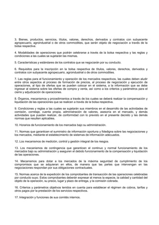 3. Bienes, productos, servicios, títulos, valores, derechos, derivados y contratos con subyacente
agropecuario, agroindustrial o de otros commodities, que serán objeto de negociación a través de la
bolsa respectiva.

4. Modalidades de operaciones que podrán celebrarse a través de la bolsa respectiva y las reglas y
condiciones a las cuales se sujetarán las mismas.

5. Características y estándares de los contratos que se negociarán por su conducto.

6. Requisitos para la inscripción en la bolsa respectiva de títulos, valores, derechos, derivados y
contratos con subyacente agropecuario, agroindustrial o de otros commodities.

7. Las reglas para el funcionamiento y operación de los mercados respectivos, las cuales deben aludir
entre otros aspectos al proceso de formación de precios, al proceso de negociación y ejecución de
operaciones, al tipo de ofertas que se pueden colocar en el sistema, a la información que se debe
ingresar al sistema sobre las ofertas de compra y venta, así como a los criterios y parámetros para el
cierre y adjudicación de operaciones.

8. Órganos, mecanismos y procedimientos a través de los cuales se deberá realizar la compensación y
liquidación de las operaciones que se realicen a través de la bolsa respectiva.

9. Condiciones y reglas a las cuales se sujetarán sus miembros en el desarrollo de las actividades de
comisión, corretaje, cuenta propia, administración de valores, asesoría en el mercado, y demás
actividades que puedan realizar, de conformidad con lo previsto en el presente decreto y las demás
normas que resulten aplicables.

10. Horarios de funcionamiento de los mercados bajo su administración.

11. Normas que garanticen el suministro de información oportuna y fidedigna sobre las negociaciones y
los mercados, mediante el establecimiento de sistemas de información adecuados.

12. Los mecanismos de medición, control y gestión integral de los riesgos.

13. Los mecanismos de contingencia que garanticen el continuo y normal funcionamiento de los
mercados bajo su administración y aseguren el debido funcionamiento de la compensación y liquidación
de las operaciones.

14. Mecanismos para dotar a los mercados de la máxima seguridad de cumplimiento de los
compromisos que se adquieran en ellos, de manera que las partes que intervengan en las
negociaciones respondan por sus obligaciones contractuales.

15. Normas acerca de la expedición de los comprobantes de transacción de las operaciones celebradas
por conducto suyo. Estos comprobantes deberán expresar al menos la especie, la calidad y cantidad del
objeto de la operación, su precio, lugar y plazo de entrega, y la comisión cobrada.

16. Criterios y parámetros objetivos tenidos en cuenta para establecer el régimen de cobros, tarifas y
otros pagos por la prestación de los servicios respectivos.

17. Integración y funciones de sus comités internos.
 