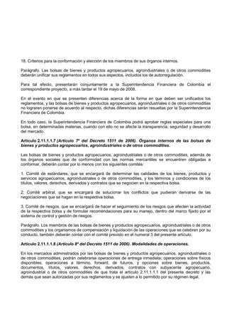 18. Criterios para la conformación y elección de los miembros de sus órganos internos.

Parágrafo. Las bolsas de bienes y productos agropecuarios, agroindustriales o de otros commodities
deberán unificar sus reglamentos en todos sus aspectos, incluidos los de autorregulación.

Para tal efecto, presentarán conjuntamente a la Superintendencia Financiera de Colombia el
correspondiente proyecto, a más tardar el 19 de mayo de 2008.

En el evento en que se presenten diferencias acerca de la forma en que deben ser unificados los
reglamentos, y las bolsas de bienes y productos agropecuarios, agroindustriales o de otros commodities
no lograren ponerse de acuerdo al respecto, dichas diferencias serán resueltas por la Superintendencia
Financiera de Colombia.

En todo caso, la Superintendencia Financiera de Colombia podrá aprobar reglas especiales para una
bolsa, en determinadas materias, cuando con ello no se afecte la transparencia, seguridad y desarrollo
del mercado.

Artículo 2.11.1.1.7 (Artículo 7º del Decreto 1511 de 2006). Órganos internos de las bolsas de
bienes y productos agropecuarios, agroindustriales o de otros commodities.

Las bolsas de bienes y productos agropecuarios, agroindustriales o de otros commodities, además de
los órganos sociales que de conformidad con las normas mercantiles se encuentren obligadas a
conformar, deberán contar por lo menos con los siguientes comités:

1. Comité de estándares, que se encargará de determinar las calidades de los bienes, productos y
servicios agropecuarios, agroindustriales o de otros commodities, y los términos y condiciones de los
títulos, valores, derechos, derivados y contratos que se negocien en la respectiva bolsa.

2. Comité arbitral, que se encargará de solucionar los conflictos que pudieran derivarse de las
negociaciones que se hagan en la respectiva bolsa.

3. Comité de riesgos, que se encargará de hacer el seguimiento de los riesgos que afecten la actividad
de la respectiva bolsa y de formular recomendaciones para su manejo, dentro del marco fijado por el
sistema de control y gestión de riesgos.

Parágrafo. Los miembros de las bolsas de bienes y productos agropecuarios, agroindustriales o de otros
commodities y los organismos de compensación y liquidación de las operaciones que se celebren por su
conducto, también deberán contar con el comité previsto en el numeral 3 del presente artículo.

Artículo 2.11.1.1.8 (Artículo 8º del Decreto 1511 de 2006). Modalidades de operaciones.

En los mercados administrados por las bolsas de bienes y productos agropecuarios, agroindustriales o
de otros commodities, podrán celebrarse operaciones de entrega inmediata; operaciones sobre físicos
disponibles; operaciones a término, forward, de futuros, y opciones sobre bienes, productos,
documentos, títulos, valores, derechos, derivados, contratos con subyacente agropecuario,
agroindustrial o de otros commodities de que trata el artículo 2.11.1.1.1 del presente decreto y las
demás que sean autorizadas por sus reglamentos y se ajusten a lo permitido por su régimen legal.
 