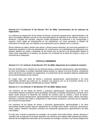 Artículo 2.11.1.1.9 (Artículo 9º del Decreto 1511 de 2006). Características de los sistemas de
negociación.

Los sistemas de negociación de las bolsas de bienes y productos agropecuarios, agroindustriales o de
otros commodities deberán procurar la más alta participación de personas en los mismos, promover la
eficiencia y liquidez del mercado, asegurar niveles apropiados de protección a los inversionistas y
usuarios, incluir reglas de transparencia en las operaciones, así como garantizar la difusión de
información en tiempo real, con respecto a las operaciones que se celebren por su conducto.

Dichos sistemas se deben diseñar para operar y ofrecer precios eficientes, así como para garantizar un
tratamiento equitativo a todos los participantes. En consecuencia, las metodologías de negociación que
adopten deberán ser justas y ordenadas, de tal manera que se permita a los participantes obtener el
mejor precio disponible en el sistema, de acuerdo con el tamaño de la oferta de compra o venta y el
momento de su realización.


                                    CAPÍTULO 2 MIEMBROS

Artículo 2.11.1.2.1 (Artículo 10 del Decreto 1511 de 2006). Adquisición de la calidad de miembro.

Para ser admitido como miembro de una bolsa de bienes y productos agropecuarios, agroindustriales o
de otros commodities, la entidad interesada deberá solicitar su ingreso a la junta directiva, acreditando
dentro del término que señalen los reglamentos, el cumplimiento de los requisitos objetivos establecidos
por los administradores de las mismas.

En ningún caso, una bolsa de bienes y productos agropecuarios, agroindustriales o de otros
commodities permitirá que actúe por su conducto una persona que no se encuentre inscrita en el
Registro Nacional de Agentes del Mercado de Valores- RNAMV.

Artículo 2.11.1.2.2 (Artículo 11 del Decreto 1511 de 2006). Objeto social.

Los miembros de las bolsas de bienes y productos agropecuarios, agroindustriales o de otros
commodities deberán constituirse como sociedades anónimas o entidades cooperativas y tendrán como
objeto social exclusivo el desarrollo del contrato de comisión para la compra y venta de bienes,
productos y servicios agropecuarios, agroindustriales o de otros commodities, títulos, valores, derivados,
derechos y contratos con origen o subyacente en tales bienes, productos y servicios que se negocien
por conducto de esas bolsas.

Los miembros de las bolsas de bienes y productos agropecuarios, agroindustriales o de otros
commodities también podrán ejecutar operaciones de corretaje sobre bienes, productos, documentos,
títulos, valores, derechos, derivados, contratos con subyacente agropecuario, agroindustrial o de otros
commodities.

En todo caso, cuando la operación de corretaje o de comisión verse sobre títulos, valores, derechos o
contratos que se negocien en la bolsa respectiva, los miembros que realicen tales operaciones tendrán,
además de las obligaciones derivadas de los contratos de corretaje y comisión, las mismas obligaciones
 