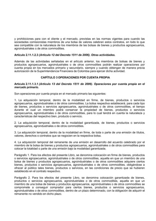 y prohibiciones para con el cliente y el mercado, previstas en las normas vigentes para cuando las
sociedades comisionistas miembros de una bolsa de valores celebran estos contratos, en todo lo que
sea compatible con la naturaleza de los miembros de las bolsas de bienes y productos agropecuarios,
agroindustriales o de otros commodities.

Artículo 2.11.1.2.3 (Artículo 12 del Decreto 1511 de 2006). Otras actividades.

Además de las actividades señaladas en el artículo anterior, los miembros de bolsas de bienes y
productos agropecuarios, agroindustriales o de otros commodities podrán realizar operaciones por
cuenta propia en los mercados primario y secundario, siempre y cuando obtengan de manera previa
autorización de la Superintendencia Financiera de Colombia para ejercer dicha actividad.

                     CAPÍTULO 3 OPERACIONES POR CUENTA PROPIA

Artículo 2.11.1.3.1 (Artículo 13 del Decreto 1511 de 2006). Operaciones por cuenta propia en el
mercado primario.

Son operaciones por cuenta propia en el mercado primario las siguientes:

1. La adquisición temporal, dentro de la modalidad en firme, de bienes, productos o servicios
agropecuarios, agroindustriales o de otros commodities. La bolsa respectiva establecerá, para cada tipo
de bienes, productos o servicios agropecuarios, agroindustriales o de otros commodities, el tiempo
durante el cual un miembro podrá conservar la propiedad de bienes, productos o servicios
agropecuarios, agroindustriales o de otros commodities, para lo cual tendrá en cuenta la naturaleza y
características del respectivo bien, producto o servicio.

2. La adquisición temporal, dentro de la modalidad garantizada, de bienes, productos o servicios
agropecuarios, agroindustriales o de otros commodities.

3. La adquisición temporal, dentro de la modalidad en firme, de toda o parte de una emisión de títulos,
valores, derechos o contratos que se negocien en la respectiva bolsa.

4. La adquisición temporal del remanente de una emisión en desarrollo del acuerdo celebrado por el
miembro de la bolsa de bienes y productos agropecuarios, agroindustriales o de otros commodities para
colocar la totalidad o parte de una emisión bajo la modalidad garantizada.

Parágrafo 1. Para los efectos del presente Libro, se denomina colocación en firme de bienes, productos
o servicios agropecuarios, agroindustriales o de otros commodities, aquella en que un miembro de una
bolsa de bienes y productos agropecuarios, agroindustriales o de otros commodities adquiere ciertos
bienes, productos o servicios agropecuarios, agroindustriales o de otros commodities, obligándose a
ofrecer al público tales bienes, productos o servicios, en las condiciones de precio que se hubieren
establecido en el contrato respectivo.

Parágrafo 2. Para los efectos del presente Libro, se denomina colocación garantizada de bienes,
productos o servicios agropecuarios, agroindustriales o de otros commodities, aquella en que un
miembro de una bolsa de bienes y productos agropecuarios, agroindustriales o de otros commodities se
compromete a conseguir comprador para ciertos bienes, productos o servicios agropecuarios,
agroindustriales o de otros commodities, dentro de un plazo determinado, con la obligación de adquirir el
remanente no vendido en dicho plazo.
 