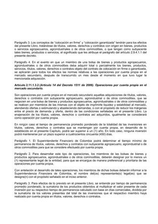 Parágrafo 3. Los conceptos de “colocación en firme” y “colocación garantizada” tendrán para los efectos
del presente Libro, tratándose de títulos, valores, derechos y contratos con origen en bienes, productos
o servicios agropecuarios, agroindustriales o de otros commodities, o que tengan como subyacente
tales bienes, productos o servicios, el significado que les atribuye el parágrafo del artículo 2.9.4.1.1 del
presente decreto.

Parágrafo 4. En el evento en que un miembro de una bolsa de bienes y productos agropecuarios,
agroindustriales o de otros commodities deba adquirir total o parcialmente los bienes, productos,
servicios, títulos, valores, derechos o contratos objeto del contrato de colocación en firme o garantizada,
se aplicarán para todos los efectos las normas relativas a las operaciones por cuenta propia en el
mercado secundario, después de transcurrido un mes desde el momento en que tuvo lugar la
mencionada adquisición.

Artículo 2.11.1.3.2 (Artículo 14 del Decreto 1511 de 2006). Operaciones por cuenta propia en el
mercado secundario.

Son operaciones por cuenta propia en el mercado secundario aquellas adquisiciones de títulos, valores,
derechos o contratos con subyacente agropecuario, agroindustrial o de otros commodities, que se
negocien en una bolsa de bienes y productos agropecuarios, agroindustriales o de otros commodities y
se realicen por miembros de las mismas con el objeto de imprimirle liquidez y estabilidad al mercado,
atendiendo ofertas o estimulando y abasteciendo demandas, o con el propósito de reducir los márgenes
entre el precio de demanda y oferta, dentro de las condiciones señaladas en el presente Libro. La
enajenación de los títulos, valores, derechos o contratos así adquiridos, igualmente se considerará
como operación por cuenta propia.

En ningún caso el tiempo de permanencia promedio ponderado de la totalidad de las inversiones en
títulos, valores, derechos o contratos que se mantengan por cuenta propia, en desarrollo de lo
establecido en el presente Capítulo, podrá ser superior a un (1) año. En todo caso, ninguna inversión
podrá mantenerse por un plazo superior a cuatrocientos cincuenta (450) días.

Parágrafo 1. El Superintendente Financiero de Colombia podrá determinar el tiempo mínimo de
permanencia de títulos, valores, derechos y contratos con subyacente agropecuario, agroindustrial o de
otros commodities para que se considere efectuado por cuenta propia.

Parágrafo 2. Para desarrollar este tipo de operaciones, los miembros de las bolsas de bienes y
productos agropecuarios, agroindustriales o de otros commodities, deberán designar por lo menos un
(1) representante legal de la entidad, para que se encargue de manera preferencial y prioritaria de las
operaciones por cuenta propia.

Con antelación al desarrollo de tales operaciones, los miembros de dichas bolsas deberán informar a la
Superintendencia Financiera de Colombia, el nombre del(os) representante(s) legal(es) que se
designe(n) con el propósito señalado en el inciso anterior.

Parágrafo 3. Para efectos de lo previsto en el presente Libro, se entiende por tiempo de permanencia
promedio ponderado, la sumatoria de los productos obtenidos al multiplicar el valor presente de cada
inversión por su respectivo tiempo de permanencia calculado con base en días comerciales, dividida por
la sumatoria de los valores presentes del total de las inversiones que el respectivo miembro haya
realizado por cuenta propia en títulos, valores, derechos o contratos.
 