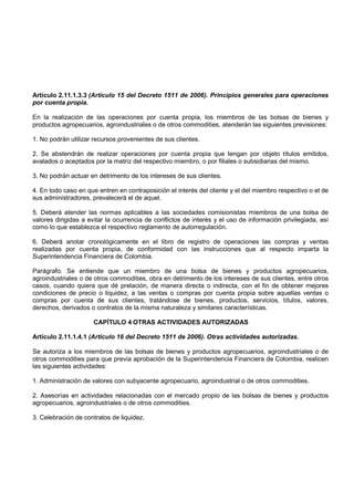Artículo 2.11.1.3.3 (Artículo 15 del Decreto 1511 de 2006). Principios generales para operaciones
por cuenta propia.

En la realización de las operaciones por cuenta propia, los miembros de las bolsas de bienes y
productos agropecuarios, agroindustriales o de otros commodities, atenderán las siguientes previsiones:

1. No podrán utilizar recursos provenientes de sus clientes.

2. Se abstendrán de realizar operaciones por cuenta propia que tengan por objeto títulos emitidos,
avalados o aceptados por la matriz del respectivo miembro, o por filiales o subsidiarias del mismo.

3. No podrán actuar en detrimento de los intereses de sus clientes.

4. En todo caso en que entren en contraposición el interés del cliente y el del miembro respectivo o el de
sus administradores, prevalecerá el de aquel.

5. Deberá atender las normas aplicables a las sociedades comisionistas miembros de una bolsa de
valores dirigidas a evitar la ocurrencia de conflictos de interés y el uso de información privilegiada, así
como lo que establezca el respectivo reglamento de autorregulación.

6. Deberá anotar cronológicamente en el libro de registro de operaciones las compras y ventas
realizadas por cuenta propia, de conformidad con las instrucciones que al respecto imparta la
Superintendencia Financiera de Colombia.

Parágrafo. Se entiende que un miembro de una bolsa de bienes y productos agropecuarios,
agroindustriales o de otros commodities, obra en detrimento de los intereses de sus clientes, entre otros
casos, cuando quiera que dé prelación, de manera directa o indirecta, con el fin de obtener mejores
condiciones de precio o liquidez, a las ventas o compras por cuenta propia sobre aquellas ventas o
compras por cuenta de sus clientes, tratándose de bienes, productos, servicios, títulos, valores,
derechos, derivados o contratos de la misma naturaleza y similares características.

                      CAPÍTULO 4 OTRAS ACTIVIDADES AUTORIZADAS

Artículo 2.11.1.4.1 (Artículo 16 del Decreto 1511 de 2006). Otras actividades autorizadas.

Se autoriza a los miembros de las bolsas de bienes y productos agropecuarios, agroindustriales o de
otros commodities para que previa aprobación de la Superintendencia Financiera de Colombia, realicen
las siguientes actividades:

1. Administración de valores con subyacente agropecuario, agroindustrial o de otros commodities.

2. Asesorías en actividades relacionadas con el mercado propio de las bolsas de bienes y productos
agropecuarios, agroindustriales o de otros commodities.

3. Celebración de contratos de liquidez.
 