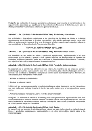 Parágrafo. La realización de nuevas operaciones autorizadas estará sujeta al cumplimiento de los
requerimientos especiales que establezca la Superintendencia Financiera de Colombia, quien para el
efecto podrá señalar regímenes de autorización general o individual.



Artículo 2.11.1.4.2 (Artículo 17 del Decreto 1511 de 2006). Actividades y operaciones.

Las actividades y operaciones autorizadas a los miembros de la bolsas de bienes y productos
agropecuarios, agroindustriales o de otros commodities, sólo podrán realizarse cuando hayan sido
objeto de reglamentación por parte de la junta directiva de la bolsa respectiva y el respectivo reglamento
sea aprobado por la Superintendencia Financiera de Colombia.

                          CAPÍTULO 5 ADMINISTRACIÓN DE VALORES

Artículo 2.11.1.5.1 (Artículo 18 del Decreto 1511 de 2006). Administración de valores.

Los miembros de las bolsas de bienes y productos agropecuarios, agroindustriales o de otros
commodities, podrán ofrecer y prestar a sus clientes servicios de administración de valores con
cualquiera de tales subyacentes, previa autorización de la Superintendencia Financiera de Colombia y
con sujeción a las condiciones previstas en el presente capítulo.

Artículo 2.11.1.5.2 (Artículo 19 del Decreto 1511 de 2006). Facultades de los miembros.

En desarrollo de la actividad de administración de valores, los miembros de las bolsas de bienes y
productos agropecuarios, agroindustriales o de otros commodities, sólo están facultados para ejercer en
nombre y por cuenta de su mandante y siempre que cuenten con la autorización expresa del mismo, las
actividades que se mencionan a continuación:

1. Realizar el cobro de los rendimientos.

2. Realizar el cobro del capital.

3. Reinvertir las sumas que por capital o rendimientos llegue a cobrar de acuerdo con las instrucciones
que para cada caso particular imparta el cliente, las cuales deben tener el correspondiente soporte
escrito.

4. Valorar a precios de mercado los valores recibidos en administración.

Parágrafo. Los miembros de las bolsas de bienes y productos agropecuarios, agroindustriales o de otros
commodities deberán informar al cliente sobre las facultades de que trata el presente artículo, para que
este pueda efectuar las correspondientes reservas o impartir las instrucciones que estime procedentes,
de lo cual dejará la respectiva constancia.

Artículo 2.11.1.5.3 (Artículo 20 del Decreto 1511 de 2006). Reglas.
La ejecución de los servicios de administración de valores por parte de los miembros de las bolsas de
bienes y productos agropecuarios, agroindustriales o de otros commodities, estará sujeta a las
siguientes reglas:
 