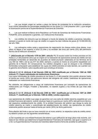 3       Las que tengan origen en ventas a plazo de bienes de propiedad de la institución acreedora,
cuyo monto sobrepase los porcentajes establecidos en los títulos 2 y 3 del presente Libro y que tengan
la autorización previa de la Superintendencia Financiera de Colombia.

4.   Las que realicen el Banco de la República o el Fondo de Garantías de Instituciones Financieras-
FOGAFIN, como acreedores o garantes, con instituciones financieras.

5.     Los créditos de consumo que se otorguen a través de tarjetas de crédito a personas naturales,
siempre y cuando el monto del cupo de crédito no supere los diez millones de pesos ($ 10.000.000.00)
del año 1994.

6.     Los sobregiros sobre canje y operaciones de negociación de cheque sobre otras plazas, cuyo
plazo no llegue a ser superior a cinco (5) días y no excedan del cinco por ciento (5%) del patrimonio
técnico de la institución acreedora.

7. (Adicionado por el Decreto 1379 de 2001, artículo 1º). El exceso sobre los límites previstos en los
títulos 2 y 3 del presente Libro que se origine en la realización de operaciones activas de crédito con las
entidades territoriales en desarrollo de acuerdos de reestructuración celebrados en los términos de la
Ley 550 de 1999 o de la Ley 617 de 2000, siempre y cuando el mismo se encuentre respaldado con
garantía de la Nación. En consecuencia, los créditos otorgados o que se otorguen a las entidades
territoriales computarán para establecer los cupos de crédito previstos en este decreto, así cuenten con
la garantía de la Nación, salvo aquella parte que constituya el exceso.

Artículo 2.1.2.1.8 (Artículo 8 del Decreto 2360 de 1993 modificado por el Decreto 1384 de 1995
Artículo 1º). Cupos individuales de instituciones financieras.
Los cupos individuales de crédito previstos en los títulos 2 y 3 del presente Libro podrán alcanzar hasta
el treinta por ciento (30%) del patrimonio técnico del otorgante del crédito, tratándose de operaciones
realizadas con instituciones financieras.

No obstante, las obligaciones a cargo de instituciones financieras por concepto de operaciones de
redescuento con Finagro, Findeter y Bancoldex, no estarán sujetos a los límites de que trata este
capítulo.

Artículo 2.1.2.1.9 (Artículo 9 del Decreto 2360 de 1993 modificado por el Decreto 1201 de 2000
Artículo 1º, modificado por el Decreto 1360 de 2005). Límites especiales.

Las operaciones de crédito cuyo pago se garantice con una carta de crédito stand-by expedida por una
entidad financiera del exterior, podrán alcanzar hasta el cuarenta por ciento (40%) del patrimonio técnico
del respectivo establecimiento de crédito. Si la entidad financiera del exterior que otorga la carta de
crédito stand-by es matriz o subordinada del establecimiento de crédito, las operaciones de crédito
solamente podrán alcanzar hasta el treinta por ciento (30%) de dicho patrimonio.

Para efectos del límite a que se hace mención en el inciso anterior, la respectiva carta de crédito stand-
by deberá cumplir con las siguientes características:

a) Ser expedida por una entidad financiera del exterior cuya calificación de largo plazo más reciente, con
base en los índices que determine la Superintendencia Financiera de Colombia, sea igual o superior a A
o A2. La Superintendencia Financiera de Colombia determinará la forma de acreditar la calificación;
 