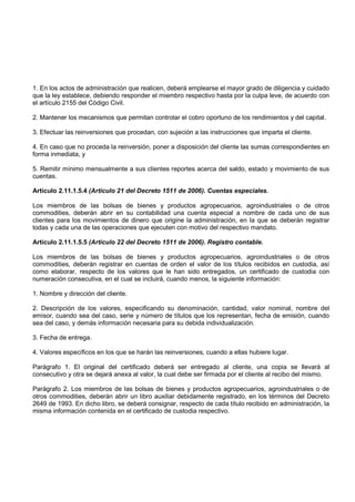 1. En los actos de administración que realicen, deberá emplearse el mayor grado de diligencia y cuidado
que la ley establece, debiendo responder el miembro respectivo hasta por la culpa leve, de acuerdo con
el artículo 2155 del Código Civil.

2. Mantener los mecanismos que permitan controlar el cobro oportuno de los rendimientos y del capital.

3. Efectuar las reinversiones que procedan, con sujeción a las instrucciones que imparta el cliente.

4. En caso que no proceda la reinversión, poner a disposición del cliente las sumas correspondientes en
forma inmediata, y

5. Remitir mínimo mensualmente a sus clientes reportes acerca del saldo, estado y movimiento de sus
cuentas.

Artículo 2.11.1.5.4 (Artículo 21 del Decreto 1511 de 2006). Cuentas especiales.

Los miembros de las bolsas de bienes y productos agropecuarios, agroindustriales o de otros
commodities, deberán abrir en su contabilidad una cuenta especial a nombre de cada uno de sus
clientes para los movimientos de dinero que origine la administración, en la que se deberán registrar
todas y cada una de las operaciones que ejecuten con motivo del respectivo mandato.

Artículo 2.11.1.5.5 (Artículo 22 del Decreto 1511 de 2006). Registro contable.

Los miembros de las bolsas de bienes y productos agropecuarios, agroindustriales o de otros
commodities, deberán registrar en cuentas de orden el valor de los títulos recibidos en custodia, así
como elaborar, respecto de los valores que le han sido entregados, un certificado de custodia con
numeración consecutiva, en el cual se incluirá, cuando menos, la siguiente información:

1. Nombre y dirección del cliente.

2. Descripción de los valores, especificando su denominación, cantidad, valor nominal, nombre del
emisor, cuando sea del caso, serie y número de títulos que los representan, fecha de emisión, cuando
sea del caso, y demás información necesaria para su debida individualización.

3. Fecha de entrega.

4. Valores específicos en los que se harán las reinversiones, cuando a ellas hubiere lugar.

Parágrafo 1. El original del certificado deberá ser entregado al cliente, una copia se llevará al
consecutivo y otra se dejará anexa al valor, la cual debe ser firmada por el cliente al recibo del mismo.

Parágrafo 2. Los miembros de las bolsas de bienes y productos agropecuarios, agroindustriales o de
otros commodities, deberán abrir un libro auxiliar debidamente registrado, en los términos del Decreto
2649 de 1993. En dicho libro, se deberá consignar, respecto de cada título recibido en administración, la
misma información contenida en el certificado de custodia respectivo.
 