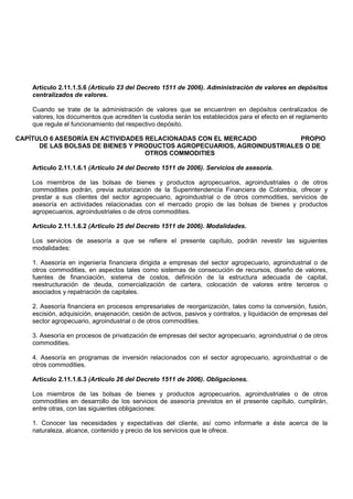 Artículo 2.11.1.5.6 (Artículo 23 del Decreto 1511 de 2006). Administración de valores en depósitos
    centralizados de valores.

    Cuando se trate de la administración de valores que se encuentren en depósitos centralizados de
    valores, los documentos que acrediten la custodia serán los establecidos para el efecto en el reglamento
    que regule el funcionamiento del respectivo depósito.

CAPÍTULO 6 ASESORÍA EN ACTIVIDADES RELACIONADAS CON EL MERCADO          PROPIO
      DE LAS BOLSAS DE BIENES Y PRODUCTOS AGROPECUARIOS, AGROINDUSTRIALES O DE
                                   OTROS COMMODITIES

    Artículo 2.11.1.6.1 (Artículo 24 del Decreto 1511 de 2006). Servicios de asesoría.

    Los miembros de las bolsas de bienes y productos agropecuarios, agroindustriales o de otros
    commodities podrán, previa autorización de la Superintendencia Financiera de Colombia, ofrecer y
    prestar a sus clientes del sector agropecuario, agroindustrial o de otros commodities, servicios de
    asesoría en actividades relacionadas con el mercado propio de las bolsas de bienes y productos
    agropecuarios, agroindustriales o de otros commodities.

    Artículo 2.11.1.6.2 (Artículo 25 del Decreto 1511 de 2006). Modalidades.

    Los servicios de asesoría a que se refiere el presente capítulo, podrán revestir las siguientes
    modalidades:

    1. Asesoría en ingeniería financiera dirigida a empresas del sector agropecuario, agroindustrial o de
    otros commodities, en aspectos tales como sistemas de consecución de recursos, diseño de valores,
    fuentes de financiación, sistema de costos, definición de la estructura adecuada de capital,
    reestructuración de deuda, comercialización de cartera, colocación de valores entre terceros o
    asociados y repatriación de capitales.

    2. Asesoría financiera en procesos empresariales de reorganización, tales como la conversión, fusión,
    escisión, adquisición, enajenación, cesión de activos, pasivos y contratos, y liquidación de empresas del
    sector agropecuario, agroindustrial o de otros commodities.

    3. Asesoría en procesos de privatización de empresas del sector agropecuario, agroindustrial o de otros
    commodities.

    4. Asesoría en programas de inversión relacionados con el sector agropecuario, agroindustrial o de
    otros commodities.

    Artículo 2.11.1.6.3 (Artículo 26 del Decreto 1511 de 2006). Obligaciones.

    Los miembros de las bolsas de bienes y productos agropecuarios, agroindustriales o de otros
    commodities en desarrollo de los servicios de asesoría previstos en el presente capítulo, cumplirán,
    entre otras, con las siguientes obligaciones:

    1. Conocer las necesidades y expectativas del cliente, así como informarle a éste acerca de la
    naturaleza, alcance, contenido y precio de los servicios que le ofrece.
 