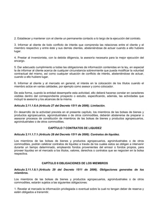 2. Establecer y mantener con el cliente un permanente contacto a lo largo de la ejecución del contrato.

3. Informar al cliente de todo conflicto de interés que comprenda las relaciones entre el cliente y el
miembro respectivo y entre éste y sus demás clientes, absteniéndose de actuar cuando a ello hubiere
lugar.

4. Prestar al inversionista, con la debida diligencia, la asesoría necesaria para la mejor ejecución del
encargo.

5. Dar adecuado cumplimiento a todas las obligaciones de información contenidas en la ley, en especial
la de informar al cliente acerca de cualquier circunstancia sobreviniente que pueda modificar la voluntad
contractual del mismo, así como cualquier situación de conflicto de interés, absteniéndose de actuar,
cuando a ello hubiere lugar.

6. Informar al cliente y al mercado en general, el interés en la colocación de los títulos cuando el
miembro actúe en varias calidades, por ejemplo como asesor y como colocador.

De esta forma, cuando la entidad desempeñe esta actividad, ello deberá hacerse constar en caracteres
visibles dentro del correspondiente prospecto o estudio, especificando, además, las actividades que
incluyó la asesoría y los alcances de la misma.

Artículo 2.11.1.6.4 (Artículo 27 del Decreto 1511 de 2006). Limitación.

En desarrollo de la actividad prevista en el presente capítulo, los miembros de las bolsas de bienes y
productos agropecuarios, agroindustriales o de otros commodities, deberán abstenerse de preparar o
asesorar procesos de constitución de miembros de las bolsas de bienes y productos agropecuarios,
agroindustriales o de otros commodities.

                           CAPÍTULO 7 CONTRATOS DE LIQUIDEZ

Artículo 2.11.1.7.1 (Artículo 28 del Decreto 1511 de 2006). Contratos de liquidez.

Los miembros de las bolsas de bienes y productos agropecuarios, agroindustriales o de otros
commodities, podrán celebrar contratos de liquidez a través de los cuales estos se obligan a intervenir
durante un tiempo determinado, empleando fondos provenientes del emisor o fondos propios, para
proveer liquidez en el mercado a los títulos, valores, derechos o contratos que se negocien en la bolsa
respectiva.


                      CAPÍTULO 8 OBLIGACIONES DE LOS MIEMBROS

Artículo 2.11.1.8.1 (Artículo 29 del Decreto 1511 de 2006). Obligaciones generales de los
miembros.

Los miembros de las bolsas de bienes y productos agropecuarios, agroindustriales o de otros
commodities, estarán sujetos a las siguientes obligaciones:

1. Revelar al mercado la información privilegiada o eventual sobre la cual no tengan deber de reserva y
estén obligados a transmitir.
 