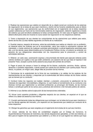 2. Realizar las operaciones que celebre en desarrollo de su objeto social por conducto de los sistemas
de negociación de la bolsa de que sean miembros y dentro de los horarios establecidos para el efecto
en sus reglamentos. Las operaciones que de conformidad con el reglamento de la bolsa respectiva
puedan celebrarse por fuera de los mencionados sistemas de negociación, deberán registrarse a través
del sistema que para tal efecto establezca la bolsa correspondiente. En todo caso el registro respectivo
deberá efectuarse antes de iniciarse la nueva sesión de negociación en los respectivos sistemas.

3. Tener a disposición de sus clientes los comprobantes de las operaciones que celebre para estos,
dentro de los tres (3) días hábiles siguientes a la fecha de su realización.

4. Guardar reserva, respecto de terceros, sobre las actividades que realice en relación con su profesión,
en especial sobre las órdenes que se le encomienden, salvo que exista la autorización expresa del
interesado, o medie solicitud de cualquier autoridad administrativa o judicial legalmente autorizada para
ello, y en los demás casos determinados por la Constitución Política y la ley. Lo anterior se entiende, sin
perjuicio de sus obligaciones relacionadas con los mecanismos para la prevención y control de
actividades delictivas.

5. Obtener, en cada caso, autorización expresa y documentada del cliente para ejecutar órdenes sobre
valores emitidos por sujetos a los que estén prestando una asesoría de las que trata el Capítulo 6 del
presente Título, excepto cuando dicha asesoría sea propia del contrato de comisión.

6. Pagar el precio de compra o hacer la entrega de los bienes, productos, servicios, títulos, valores,
derechos o contratos negociados, cuando actúen por cuenta de sus clientes o por cuenta propia. Para el
efecto, no podrán, en ningún caso, alegar falta de provisión de los mismos.

7. Cerciorarse de la autenticidad de la firma de sus mandantes y la validez de los poderes de los
representantes de sus clientes, y responder por la autenticidad del último endoso de los títulos valores
que se transen por su conducto.

8. Conducir todos los negocios con lealtad, claridad, y precisión, procurando la satisfacción de los
intereses de seguridad, honorabilidad y diligencia, lo cual implica el sometimiento de su conducta a las
diversas normas que reglamentan su actividad profesional, ya provengan del Estado, de las mismas
bolsas o constituyan parte de los sanos usos y prácticas del comercio o del mercado público de valores.

9. Informar a sus clientes sobre la ejecución de las transacciones ordenadas.

10. Actuar como expertos prudentes y diligentes respecto de sus clientes, en especial en lo que se
refiere a su deber de asesoría a los mismos.

11. Cumplir estrictamente todas las obligaciones que contraigan con la bolsa de la que sean miembros o
con los demás agentes del mercado, y en especial con las operaciones que celebre por conducto de la
bolsa respectiva.

12. Otorgar las garantías que sean exigidas por el reglamento de la bolsa de la cual sea miembro.

13. Llevar, además de los libros de contabilidad exigidos por el Código de Comercio, la
Superintendencia Financiera de Colombia y las demás disposiciones aplicables, un libro de órdenes, un
libro para el registro de las operaciones que celebren y un libro en el cual registre los valores que haya
 