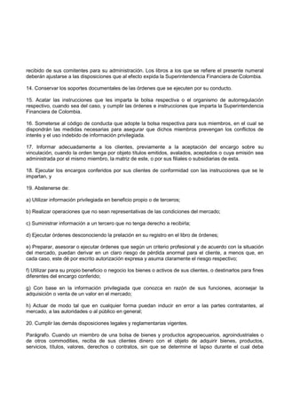 recibido de sus comitentes para su administración. Los libros a los que se refiere el presente numeral
deberán ajustarse a las disposiciones que al efecto expida la Superintendencia Financiera de Colombia.

14. Conservar los soportes documentales de las órdenes que se ejecuten por su conducto.

15. Acatar las instrucciones que les imparta la bolsa respectiva o el organismo de autorregulación
respectivo, cuando sea del caso, y cumplir las órdenes e instrucciones que imparta la Superintendencia
Financiera de Colombia.

16. Someterse al código de conducta que adopte la bolsa respectiva para sus miembros, en el cual se
dispondrán las medidas necesarias para asegurar que dichos miembros prevengan los conflictos de
interés y el uso indebido de información privilegiada.

17. Informar adecuadamente a los clientes, previamente a la aceptación del encargo sobre su
vinculación, cuando la orden tenga por objeto títulos emitidos, avalados, aceptados o cuya emisión sea
administrada por el mismo miembro, la matriz de este, o por sus filiales o subsidiarias de esta.

18. Ejecutar los encargos conferidos por sus clientes de conformidad con las instrucciones que se le
impartan, y

19. Abstenerse de:

a) Utilizar información privilegiada en beneficio propio o de terceros;

b) Realizar operaciones que no sean representativas de las condiciones del mercado;

c) Suministrar información a un tercero que no tenga derecho a recibirla;

d) Ejecutar órdenes desconociendo la prelación en su registro en el libro de órdenes;

e) Preparar, asesorar o ejecutar órdenes que según un criterio profesional y de acuerdo con la situación
del mercado, puedan derivar en un claro riesgo de pérdida anormal para el cliente, a menos que, en
cada caso, este dé por escrito autorización expresa y asuma claramente el riesgo respectivo;

f) Utilizar para su propio beneficio o negocio los bienes o activos de sus clientes, o destinarlos para fines
diferentes del encargo conferido;

g) Con base en la información privilegiada que conozca en razón de sus funciones, aconsejar la
adquisición o venta de un valor en el mercado;

h) Actuar de modo tal que en cualquier forma puedan inducir en error a las partes contratantes, al
mercado, a las autoridades o al público en general;

20. Cumplir las demás disposiciones legales y reglamentarias vigentes.

Parágrafo. Cuando un miembro de una bolsa de bienes y productos agropecuarios, agroindustriales o
de otros commodities, reciba de sus clientes dinero con el objeto de adquirir bienes, productos,
servicios, títulos, valores, derechos o contratos, sin que se determine el lapso durante el cual deba
 