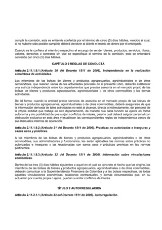 cumplir la comisión, esta se entiende conferida por el término de cinco (5) días hábiles, vencido el cual,
si no hubiere sido posible cumplirla deberá devolver al cliente el monto de dinero por él entregado.

Cuando se le confiera al miembro respectivo el encargo de vender bienes, productos, servicios, títulos,
valores, derechos o contratos sin que se especifique el término de la comisión, este se entenderá
conferido por cinco (5) días hábiles.

                             CAPÍTULO 9 REGLAS DE CONDUCTA

Artículo 2.11.1.9.1 (Artículo 30 del Decreto 1511 de 2006). Independencia en la realización
simultánea de actividades.

Los miembros de las bolsas de bienes y productos agropecuarios, agroindustriales o de otros
commodities, que realicen varias de las actividades previstas en el presente Libro, deberán establecer
una estricta independencia entre los departamentos que prestan asesoría en el mercado propio de las
bolsas de bienes y productos agropecuarios, agroindustriales o de otros commodities y las demás
actividades.

De tal forma, cuando la entidad preste servicios de asesoría en el mercado propio de las bolsas de
bienes y productos agropecuarios, agroindustriales o de otros commodities, deberá asegurarse de que
la información derivada de tales actividades no esté al alcance, directa o indirectamente, del personal de
la propia entidad que trabaje en otro departamento, de manera que cada función se ejerza en forma
autónoma y sin posibilidad de que surjan conflictos de interés, para lo cual deberá asignar personal con
dedicación exclusiva en esta área y establecer las correspondientes reglas de independencia dentro de
sus manuales internos de operación.

Artículo 2.11.1.9.2 (Artículo 31 del Decreto 1511 de 2006). Prácticas no autorizadas e inseguras y
sanos usos y prácticas.

A los miembros de las bolsas de bienes y productos agropecuarios, agroindustriales o de otros
commodities, sus administradores y funcionarios, les serán aplicables las normas sobre prácticas no
autorizadas e inseguras y las relacionadas con sanos usos y prácticas previstas en las normas
pertinentes.

Artículo 2.11.1.9.3 (Artículo 32 del Decreto 1511 de 2006). Información sobre vinculaciones
económicas.

Dentro de los tres (3) días hábiles siguientes a aquel en el cual se concrete el hecho que las origine, los
miembros de las bolsas de bienes y productos agropecuarios, agroindustriales o de otros commodities,
deberán comunicar a la Superintendencia Financiera de Colombia y a las bolsas respectivas, de todas
aquellas vinculaciones económicas, relaciones contractuales, y demás circunstancias que, en su
actuación por cuenta propia o ajena, puedan suscitar conflictos de interés.


                                 TÍTULO 2 AUTORREGULACION

Artículo 2.11.2.1.1 (Artículo 33 del Decreto 1511 de 2006). Autorregulación.
 