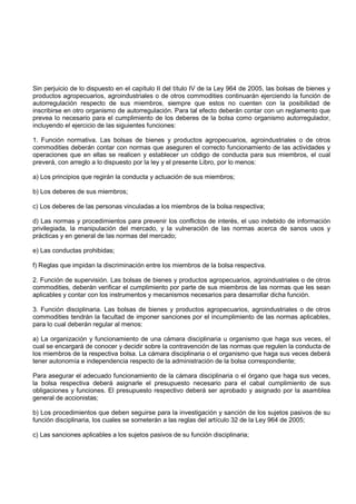 Sin perjuicio de lo dispuesto en el capítulo II del título IV de la Ley 964 de 2005, las bolsas de bienes y
productos agropecuarios, agroindustriales o de otros commodities continuarán ejerciendo la función de
autorregulación respecto de sus miembros, siempre que estos no cuenten con la posibilidad de
inscribirse en otro organismo de autorregulación. Para tal efecto deberán contar con un reglamento que
prevea lo necesario para el cumplimiento de los deberes de la bolsa como organismo autorregulador,
incluyendo el ejercicio de las siguientes funciones:

1. Función normativa. Las bolsas de bienes y productos agropecuarios, agroindustriales o de otros
commodities deberán contar con normas que aseguren el correcto funcionamiento de las actividades y
operaciones que en ellas se realicen y establecer un código de conducta para sus miembros, el cual
preverá, con arreglo a lo dispuesto por la ley y el presente Libro, por lo menos:

a) Los principios que regirán la conducta y actuación de sus miembros;

b) Los deberes de sus miembros;

c) Los deberes de las personas vinculadas a los miembros de la bolsa respectiva;

d) Las normas y procedimientos para prevenir los conflictos de interés, el uso indebido de información
privilegiada, la manipulación del mercado, y la vulneración de las normas acerca de sanos usos y
prácticas y en general de las normas del mercado;

e) Las conductas prohibidas;

f) Reglas que impidan la discriminación entre los miembros de la bolsa respectiva.

2. Función de supervisión. Las bolsas de bienes y productos agropecuarios, agroindustriales o de otros
commodities, deberán verificar el cumplimiento por parte de sus miembros de las normas que les sean
aplicables y contar con los instrumentos y mecanismos necesarios para desarrollar dicha función.

3. Función disciplinaria. Las bolsas de bienes y productos agropecuarios, agroindustriales o de otros
commodities tendrán la facultad de imponer sanciones por el incumplimiento de las normas aplicables,
para lo cual deberán regular al menos:

a) La organización y funcionamiento de una cámara disciplinaria u organismo que haga sus veces, el
cual se encargará de conocer y decidir sobre la contravención de las normas que regulen la conducta de
los miembros de la respectiva bolsa. La cámara disciplinaria o el organismo que haga sus veces deberá
tener autonomía e independencia respecto de la administración de la bolsa correspondiente;

Para asegurar el adecuado funcionamiento de la cámara disciplinaria o el órgano que haga sus veces,
la bolsa respectiva deberá asignarle el presupuesto necesario para el cabal cumplimiento de sus
obligaciones y funciones. El presupuesto respectivo deberá ser aprobado y asignado por la asamblea
general de accionistas;

b) Los procedimientos que deben seguirse para la investigación y sanción de los sujetos pasivos de su
función disciplinaria, los cuales se someterán a las reglas del artículo 32 de la Ley 964 de 2005;

c) Las sanciones aplicables a los sujetos pasivos de su función disciplinaria;
 