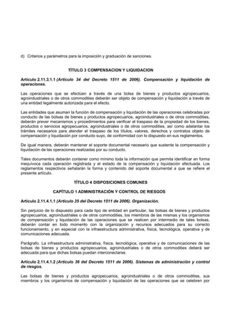 d) Criterios y parámetros para la imposición y graduación de sanciones.


                          TÍTULO 3 COMPENSACION Y LIQUIDACION

Artículo 2.11.3.1.1 (Artículo 34 del Decreto 1511 de 2006). Compensación y liquidación de
operaciones.

Las operaciones que se efectúen a través de una bolsa de bienes y productos agropecuarios,
agroindustriales o de otros commodities deberán ser objeto de compensación y liquidación a través de
una entidad legalmente autorizada para el efecto.

Las entidades que asuman la función de compensación y liquidación de las operaciones celebradas por
conducto de las bolsas de bienes y productos agropecuarios, agroindustriales o de otros commodities,
deberán prever mecanismos y procedimientos para verificar el traspaso de la propiedad de los bienes,
productos o servicios agropecuarios, agroindustriales o de otros commodities, así como adelantar los
trámites necesarios para atender el traspaso de los títulos, valores, derechos y contratos objeto de
compensación y liquidación por conducto suyo, de conformidad con lo dispuesto en sus reglamentos.

De igual manera, deberán mantener el soporte documental necesario que sustente la compensación y
liquidación de las operaciones realizadas por su conducto.

Tales documentos deberán contener como mínimo toda la información que permita identificar en forma
inequívoca cada operación registrada y el estado de la compensación y liquidación efectuada. Los
reglamentos respectivos señalarán la forma y contenido del soporte documental a que se refiere el
presente artículo.

                             TÍTULO 4 DISPOSICIONES COMUNES

                 CAPÍTULO 1 ADMINISTRACIÓN Y CONTROL DE RIESGOS

Artículo 2.11.4.1.1 (Artículo 35 del Decreto 1511 de 2006). Organización.

Sin perjuicio de lo dispuesto para cada tipo de entidad en particular, las bolsas de bienes y productos
agropecuarios, agroindustriales o de otros commodities, los miembros de las mismas y los organismos
de compensación y liquidación de las operaciones que se realicen por intermedio de tales bolsas,
deberán contar en todo momento con la organización y recursos adecuados para su correcto
funcionamiento, y en especial con la infraestructura administrativa, física, tecnológica, operativa y de
comunicaciones adecuada.

Parágrafo. La infraestructura administrativa, física, tecnológica, operativa y de comunicaciones de las
bolsas de bienes y productos agropecuarios, agroindustriales o de otros commodities deberá ser
adecuada para que dichas bolsas puedan interconectarse.

Artículo 2.11.4.1.2 (Artículo 36 del Decreto 1511 de 2006). Sistemas de administración y control
de riesgos.

Las bolsas de bienes y productos agropecuarios, agroindustriales o de otros commodities, sus
miembros y los organismos de compensación y liquidación de las operaciones que se celebren por
 