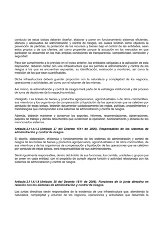 conducto de estas bolsas deberán diseñar, elaborar y poner en funcionamiento sistemas eficientes,
idóneos y adecuados de administración y control de riesgos, los cuales tendrán como objetivos la
prevención de pérdidas, la protección de los recursos y bienes bajo el control de las entidades, sean
estos propios o de sus clientes, así como propender porque la actuación en los mercados en que
participen se desarrolle en las más amplias condiciones de transparencia, competitividad, corrección y
seguridad.

Para dar cumplimiento a lo previsto en el inciso anterior, las entidades obligadas a la aplicación de esta
disposición, deberán contar con una infraestructura que les permita la administración y control de los
riesgos a los que se encuentran expuestas, su identificación, evaluación y monitoreo, así como la
medición de los que sean cuantificables.

Dicha infraestructura deberá guardar proporción con la naturaleza y complejidad de los negocios,
operaciones y actividades, así como con el volumen de las mismas.

Así mismo, la administración y control de riesgos hará parte de la estrategia institucional y del proceso
de toma de decisiones de la respectiva entidad.

Parágrafo. Las bolsas de bienes y productos agropecuarios, agroindustriales o de otros commodities,
sus miembros y los organismos de compensación y liquidación de las operaciones que se celebren por
conducto de estas bolsas, deberán documentar cuidadosamente las reglas, políticas, procedimientos y
metodologías que correspondan a los sistemas de administración y control de riesgos.

Además, deberán mantener y conservar los soportes, informes, recomendaciones, observaciones,
papeles de trabajo y demás documentos que evidencien la operación, funcionamiento y eficacia de los
mencionados sistemas.

Artículo 2.11.4.1.3 (Artículo 37 del Decreto 1511 de 2006). Responsables de los sistemas de
administración y control de riesgos.

El diseño, elaboración, eficiencia y funcionamiento de los sistemas de administración y control de
riesgos de las bolsas de bienes y productos agropecuarios, agroindustriales o de otros commodities, de
sus miembros y de los organismos de compensación y liquidación de las operaciones que se celebren
por conducto de estas bolsas, será responsabilidad de sus administradores.

Serán igualmente responsables, dentro del ámbito de sus funciones, los comités, unidades o grupos que
se creen en cada entidad, con el propósito de cumplir alguna función o actividad relacionada con los
sistemas de administración y control de riesgos.




Artículo 2.11.4.1.4 (Artículo 38 del Decreto 1511 de 2006). Funciones de la junta directiva en
relación con los sistemas de administración y control de riesgos.

Las juntas directivas serán responsables de la existencia de una infraestructura que, atendiendo la
naturaleza, complejidad y volumen de los negocios, operaciones y actividades que desarrolle la
 
