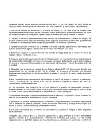 respectiva entidad, resulte adecuada para la administración y control de riesgos, así como de que se
disponga de los recursos y medios necesarios para tales propósitos, y, en todo caso, de lo siguiente:

1. Aprobar el sistema de administración y control de riesgos, el cual debe incluir la infraestructura
necesaria para la identificación, gestión, medición, control, evaluación y manejo permanentes de todos
los riesgos derivados de los negocios, operaciones y actividades en los que participe la entidad.

2. Adoptar y actualizar permanentemente las políticas de administración y control de riesgos, de
acuerdo con la dinámica propia del mercado y de los negocios, operaciones y actividades que desarrolle
la entidad, con identificación de los riesgos susceptibles de ser asumidos y sus límites.

3. Aprobar la apertura e incursión de la entidad en nuevos negocios, operaciones y actividades, con
sujeción a las normas legales y estatutarias que resulten aplicables en cada caso.

4. Determinar y asignar el capital suficiente para soportar el riesgo global de la entidad, por áreas de
negocio y demás fuentes de riesgo.

5. Asegurar que la organización cuenta con la infraestructura y los recursos humanos necesarios para
garantizar la eficiente gestión del negocio, la adecuada separación de funciones, cuando sea del caso, y
en general el funcionamiento adecuado de los sistemas de administración y control de riesgos dentro de
la entidad.

6. Garantizar que el comité de riesgos de que trata el artículo 2.11.1.1.7 del presente decreto, sea
independiente de los demás comités de la entidad, se encuentre conformado con personal
funcionalmente separado de los demás comités de la entidad, y cumpla por lo menos con las siguientes
funciones:

a) Las necesarias para una adecuada administración y control de riesgos, incluyendo la evaluación,
control y monitoreo de los riesgos a los que se encuentra expuesta la entidad, así como su
cuantificación, cuando sea del caso;

b) Las necesarias para garantizar la oportuna detección y reporte de desviaciones, errores e
irregularidades en el cumplimiento de las políticas y procedimientos trazados por la junta directiva y por
el comité, unidad o grupo responsable de la administración y control de riesgos;

c) Las demás actividades que resulten necesarias para el adecuado cumplimiento de sus funciones en
relación con el sistema de administración y control de riesgos.

7. Establecer las políticas referidas al envío, el contenido y la periodicidad de los informes relacionados
con la identificación, gestión, medición, control, liquidación, evaluación y manejo de los riesgos que
asume la entidad, así como evaluar y aprobar tales informes.

8. Las demás funciones que en materia de administración y control de riesgos le sean asignadas
estatutariamente.

Parágrafo. Las bolsas de bienes y productos agropecuarios, agroindustriales o de otros commodities
deberán acreditar a la Superintendencia Financiera de Colombia que cuentan con los medios
necesarios que les permitan efectuar, de manera adecuada y suficiente, el seguimiento y control del
 