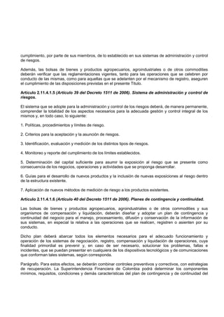 cumplimiento, por parte de sus miembros, de lo establecido en sus sistemas de administración y control
de riesgos.

Además, las bolsas de bienes y productos agropecuarios, agroindustriales o de otros commodities
deberán verificar que las reglamentaciones vigentes, tanto para las operaciones que se celebren por
conducto de las mismas, como para aquellas que se adelanten por el mecanismo de registro, aseguren
el cumplimiento de las disposiciones previstas en el presente Titulo.

Artículo 2.11.4.1.5 (Artículo 39 del Decreto 1511 de 2006). Sistema de administración y control de
riesgos.

El sistema que se adopte para la administración y control de los riesgos deberá, de manera permanente,
comprender la totalidad de los aspectos necesarios para la adecuada gestión y control integral de los
mismos y, en todo caso, lo siguiente:

1. Políticas, procedimientos y límites de riesgo.

2. Criterios para la aceptación y la asunción de riesgos.

3. Identificación, evaluación y medición de los distintos tipos de riesgos.

4. Monitoreo y reporte del cumplimiento de los límites establecidos.

5. Determinación del capital suficiente para asumir la exposición al riesgo que se presente como
consecuencia de los negocios, operaciones y actividades que se proponga desarrollar.

6. Guías para el desarrollo de nuevos productos y la inclusión de nuevas exposiciones al riesgo dentro
de la estructura existente.

7. Aplicación de nuevos métodos de medición de riesgo a los productos existentes.

Artículo 2.11.4.1.6 (Artículo 40 del Decreto 1511 de 2006). Planes de contingencia y continuidad.

Las bolsas de bienes y productos agropecuarios, agroindustriales o de otros commodities y sus
organismos de compensación y liquidación, deberán diseñar y adoptar un plan de contingencia y
continuidad del negocio para el manejo, procesamiento, difusión y conservación de la información de
sus sistemas, en especial la relativa a las operaciones que se realicen, registren o asienten por su
conducto.

Dicho plan deberá abarcar todos los elementos necesarios para el adecuado funcionamiento y
operación de los sistemas de negociación, registro, compensación y liquidación de operaciones, cuya
finalidad primordial es prevenir y, en caso de ser necesario, solucionar los problemas, fallas e
incidentes, que se puedan presentar en cualquiera de los dispositivos tecnológicos y de comunicaciones
que conforman tales sistemas, según corresponda.

Parágrafo. Para estos efectos, se deberán combinar controles preventivos y correctivos, con estrategias
de recuperación. La Superintendencia Financiera de Colombia podrá determinar los componentes
mínimos, requisitos, condiciones y demás características del plan de contingencia y de continuidad del
 
