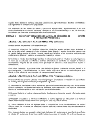 negocio de las bolsas de bienes y productos agropecuarios, agroindustriales o de otros commodities y
  sus organismos de compensación y liquidación.

  Los miembros de las bolsas de bienes y productos agropecuarios, agroindustriales o de otros
  commodities deberán contar con planes de contingencia y continuidad del negocio, en los términos y
  condiciones que determine la respectiva bolsa en su reglamento.

CAPÍTULO 2       PRINCIPIOS Y DEFINICIONES EN MATERIA DE CONFLICTOS DE                            INTERÉS
                                 E INFORMACIÓN PRIVILEGIADA

  Artículo 2.11.4.2.1 (Artículo 41 del Decreto 1511 de 2006). Definiciones.

  Para los efectos del presente Título se entiende por:

  a) Información privilegiada: Se considera información privilegiada aquella que está sujeta a reserva, la
  que no ha sido dada a conocer al público existiendo deber para ello y aquella de carácter concreto que
  no ha sido dada a conocer al público y que de haberlo sido la habría tenido en cuenta un inversionista
  medianamente diligente y prudente al negociar los respectivos valores;

  b) Conflicto de interés: Se entiende por conflicto de interés la situación en virtud de la cual una persona
  en razón de su actividad se enfrenta a distintas alternativas de conducta con relación a intereses
  incompatibles, ninguno de los cuales puede privilegiar en atención a sus obligaciones legales o
  contractuales.

  Entre otras conductas, se considera que hay conflicto de interés cuando la situación llevaría a la
  escogencia entre (1) la utilidad propia y la de un cliente, o (2) de un tercero vinculado al agente y un
  cliente, o (3) la utilidad de una operación y la transparencia del mercado.

  Artículo 2.11.4.2.2 (Artículo 42 del Decreto 1511 de 2006). Principios orientadores.

  Para los efectos del presente Libro se consideran principios orientadores en relación con los conflictos
  de interés y el manejo de información privilegiada los siguientes:

  a) Transparencia: Mediante el cual es posible una apropiada formación de precios y toma de decisiones,
  como consecuencia de niveles adecuados de eficiencia, de competitividad y de flujos de información
  oportunos, suficientes y claros, entre los agentes que en el intervienen;

  b) Reserva: Mediante el cual se establece el deber de abstenerse de revelar aquella información sujeta
  a reserva;

  c) Utilización adecuada de la información: Mediante el cual los agentes que intervienen en el mercado
  deben abstenerse de emplear información privilegiada para si o para un tercero;

  d) Lealtad: Mediante el cual los agentes tienen la obligación de obrar simultáneamente de manera
  íntegra, franca, fiel y objetiva, con relación a todas las personas que intervienen de cualquier manera en
  el mercado.

  Entre otras conductas, son expresión del principio de lealtad: (1) abstenerse de obrar frente a conflictos
  de interés; (2) abstenerse de dar información ficticia, incompleta o inexacta; (3) omitir conductas que
 