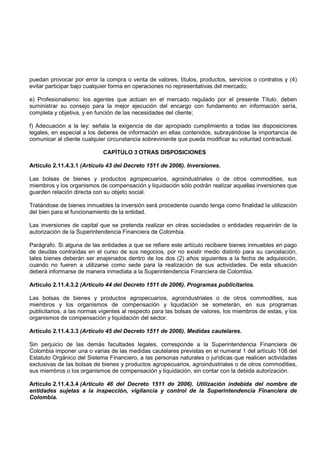 puedan provocar por error la compra o venta de valores, títulos, productos, servicios o contratos y (4)
evitar participar bajo cualquier forma en operaciones no representativas del mercado;

e) Profesionalismo: los agentes que actúan en el mercado regulado por el presente Título, deben
suministrar su consejo para la mejor ejecución del encargo con fundamento en información sería,
completa y objetiva, y en función de las necesidades del cliente;

f) Adecuación a la ley: señala la exigencia de dar apropiado cumplimiento a todas las disposiciones
legales, en especial a los deberes de información en ellas contenidos, subrayándose la importancia de
comunicar al cliente cualquier circunstancia sobreviniente que pueda modificar su voluntad contractual.

                            CAPÍTULO 3 OTRAS DISPOSICIONES

Artículo 2.11.4.3.1 (Artículo 43 del Decreto 1511 de 2006). Inversiones.

Las bolsas de bienes y productos agropecuarios, agroindustriales o de otros commodities, sus
miembros y los organismos de compensación y liquidación sólo podrán realizar aquellas inversiones que
guarden relación directa con su objeto social.

Tratándose de bienes inmuebles la inversión será procedente cuando tenga como finalidad la utilización
del bien para el funcionamiento de la entidad.

Las inversiones de capital que se pretenda realizar en otras sociedades o entidades requerirán de la
autorización de la Superintendencia Financiera de Colombia.

Parágrafo. Si alguna de las entidades a que se refiere este artículo recibiere bienes inmuebles en pago
de deudas contraídas en el curso de sus negocios, por no existir medio distinto para su cancelación,
tales bienes deberán ser enajenados dentro de los dos (2) años siguientes a la fecha de adquisición,
cuando no fueren a utilizarse como sede para la realización de sus actividades. De esta situación
deberá informarse de manera inmediata a la Superintendencia Financiera de Colombia.

Artículo 2.11.4.3.2 (Artículo 44 del Decreto 1511 de 2006). Programas publicitarios.

Las bolsas de bienes y productos agropecuarios, agroindustriales o de otros commodities, sus
miembros y los organismos de compensación y liquidación se someterán, en sus programas
publicitarios, a las normas vigentes al respecto para las bolsas de valores, los miembros de estas, y los
organismos de compensación y liquidación del sector.

Artículo 2.11.4.3.3 (Artículo 45 del Decreto 1511 de 2006). Medidas cautelares.

Sin perjuicio de las demás facultades legales, corresponde a la Superintendencia Financiera de
Colombia imponer una o varias de las medidas cautelares previstas en el numeral 1 del artículo 108 del
Estatuto Orgánico del Sistema Financiero, a las personas naturales o jurídicas que realicen actividades
exclusivas de las bolsas de bienes y productos agropecuarios, agroindustriales o de otros commodities,
sus miembros o los organismos de compensación y liquidación, sin contar con la debida autorización.

Artículo 2.11.4.3.4 (Artículo 46 del Decreto 1511 de 2006). Utilización indebida del nombre de
entidades sujetas a la inspección, vigilancia y control de la Superintendencia Financiera de
Colombia.
 
