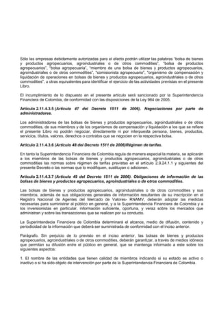 Sólo las empresas debidamente autorizadas para el efecto podrán utilizar las palabras “bolsa de bienes
y productos agropecuarios, agroindustriales o de otros commodities”, “bolsa de productos
agropecuarios”, “bolsa agropecuaria”, “miembro de una bolsa de bienes y productos agropecuarios,
agroindustriales o de otros commodities”, “comisionista agropecuario”, “organismo de compensación y
liquidación de operaciones en bolsas de bienes y productos agropecuarios, agroindustriales o de otros
commodities”, u otras equivalentes para identificar el ejercicio de las actividades previstas en el presente
Libro.

El incumplimiento de lo dispuesto en el presente artículo será sancionado por la Superintendencia
Financiera de Colombia, de conformidad con las disposiciones de la Ley 964 de 2005.

Artículo 2.11.4.3.5 (Artículo 47 del Decreto 1511 de 2006). Negociaciones por parte de
administradores.

Los administradores de las bolsas de bienes y productos agropecuarios, agroindustriales o de otros
commodities, de sus miembros y de los organismos de compensación y liquidación a los que se refiere
el presente Libro no podrán negociar, directamente ni por interpuesta persona, bienes, productos,
servicios, títulos, valores, derechos o contratos que se negocien en la respectiva bolsa.

Artículo 2.11.4.3.6 (Artículo 48 del Decreto 1511 de 2006)Régimen de tarifas.

En tanto la Superintendencia Financiera de Colombia regula de manera especial la materia, se aplicarán
a los miembros de las bolsas de bienes y productos agropecuarios, agroindustriales o de otros
commodities las normas sobre régimen de tarifas previstas en el artículo 2.9.24.1.1 y siguientes del
presente Decreto o las normas que lo modifiquen, sustituyan o adicionen.

Artículo 2.11.4.3.7 (Artículo 49 del Decreto 1511 de 2006). Obligaciones de información de las
bolsas de bienes y productos agropecuarios, agroindustriales o de otros commodities.

Las bolsas de bienes y productos agropecuarios, agroindustriales o de otros commodities y sus
miembros, además de sus obligaciones generales de información resultantes de su inscripción en el
Registro Nacional de Agentes del Mercado de Valores- RNAMV, deberán adoptar las medidas
necesarias para suministrar al público en general, y a la Superintendencia Financiera de Colombia y a
los inversionistas en particular, información suficiente, oportuna, y veraz sobre los mercados que
administran y sobre las transacciones que se realicen por su conducto.

La Superintendecia Financiera de Colombia determinará el alcance, medio de difusión, contenido y
periodicidad de la información que deberá ser suministrada de conformidad con el inciso anterior.

Parágrafo. Sin perjuicio de lo previsto en el inciso anterior, las bolsas de bienes y productos
agropecuarios, agroindustriales o de otros commodities, deberán garantizar, a través de medios idóneos
que permitan su difusión entre el público en general, que se mantenga informado a este sobre los
siguientes aspectos:

1. El nombre de las entidades que tienen calidad de miembros indicando si su estado es activo o
inactivo o si ha sido objeto de intervención por parte de la Superintendencia Financiera de Colombia.
 