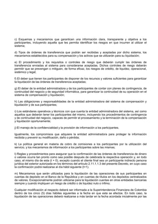 c) Esquemas y mecanismos que garanticen una información clara, transparente y objetiva a los
participantes, incluyendo aquella que les permita identificar los riesgos en que incurren al utilizar el
sistema;

d) Tipos de órdenes de transferencia que podrán ser recibidas y aceptadas por dicho sistema, los
mecanismos establecidos para su compensación y los activos que se utilizarán para su liquidación;

e) El procedimiento y los requisitos o controles de riesgo que deberán cumplir las órdenes de
transferencia enviadas al sistema para considerarse aceptadas. Dichos controles de riesgo deberán
permitir que se prevengan o mitiguen, de forma eficaz, los riesgos de crédito, de liquidez, operacional,
sistémico y legal;

f) El deber que tienen los participantes de disponer de los recursos y valores suficientes para garantizar
la liquidación de las órdenes de transferencia aceptadas;

g) El deber de la entidad administradora y de los participantes de contar con planes de contingencia, de
continuidad del negocio y de seguridad informática, para garantizar la continuidad de su operación en el
sistema de compensación y liquidación;

h) Las obligaciones y responsabilidades de la entidad administradora del sistema de compensación y
liquidación y de sus participantes;

i) Los estándares operativos y técnicos con que cuenta la entidad administradora del sistema, así como
aquellos que deberán tener los participantes del mismo, incluyendo los procedimientos de contingencia
y de continuidad del negocio, capaces de permitir el procesamiento y la terminación de la compensación
y liquidación oportunamente;

j) El manejo de la confidencialidad y la provisión de información a los participantes.

Igualmente, los compromisos que adquiere la entidad administradora para proteger la información
recibida y prevenir su modificación, daño o pérdida;

k) La política general en materia de cobro de comisiones a los participantes por la utilización del
servicio, y los mecanismos de información a los participantes sobre las mismas;

l) Reglas y procedimientos para asegurar que la confirmación de las órdenes de transferencia de dinero
o valores ocurra tan pronto como sea posible después de celebrada la respectiva operación y, en todo
caso, el mismo día de esta (t + 0), excepto cuando el cliente final sea un participante indirecto persona
jurídica del exterior autorizada en los términos del artículo 2.11.1.1.3 del presente Decreto, en cuyo caso
la confirmación podrá realizarse al día hábil siguiente (t+1).

m) Mecanismos que serán utilizados para la liquidación de las operaciones de sus participantes en
cuentas de depósito en el Banco de la República y en cuentas de títulos en los depósitos centralizados
de valores. Excepcionalmente podrán utilizarse para la liquidación cuentas en otras entidades bancarias
siempre y cuando impliquen un riesgo de crédito o de liquidez nulo o ínfimo;

Cualquier modificación al respecto deberá ser informada a la Superintendencia Financiera de Colombia
dentro de los cinco (5) días hábiles siguientes a la fecha en que esta se efectúe. En todo caso, la
liquidación de las operaciones deberá realizarse a más tardar en la fecha acordada inicialmente por las
 