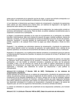 partes para el cumplimiento de la operación que les da origen, a menos que tal fecha corresponda a un
día no hábil, caso en el cual la liquidación se efectuará en el día hábil siguiente;

n) Las relaciones e interacciones que tenga el sistema de compensación y liquidación de operaciones
sobre valores con otros sistemas de la misma clase, con sistemas de negociación o de registro de
operaciones sobre valores y con sistemas de pago;

o) Las consecuencias originadas en el incumplimiento de los reglamentos, las cuales podrán consistir en
sanciones administrativas o pecuniarias. Para tal efecto, se podrán establecer procedimientos para la
suspensión o exclusión de un participante;

p) Reglas y procedimientos aplicables en los casos de incumplimiento de un participante, de medidas
judiciales o administrativas, tales como órdenes de cesación de pagos, medidas cautelares, órdenes de
retención o similares, así como las derivadas de normas de naturaleza concursal, de toma de posesión,
disolución, liquidación o acuerdos globales de reestructuración de deudas, que tengan por objeto
prohibir, suspender o de cualquier forma limitar los pagos que deban efectuarse a través de dicho
sistema.

Parágrafo 1. Las entidades que administren sistemas de compensación y liquidación de operaciones
sobre valores deberán contar con manuales de operación, los cuales deberán incluir, además de los
aspectos operativos, los horarios de funcionamiento del sistema y las condiciones para su modificación.

Parágrafo 2. El reglamento y sus modificaciones deberán someterse a la aprobación previa por parte de
la Superintendencia Financiera de Colombia, sin perjuicio de lo previsto en el inciso 2° del literal m ) del
presente artículo.

Parágrafo 3. Los reglamentos de los sistemas de compensación y liquidación de valores y los manuales
de operación serán parte integrante de los acuerdos o contratos de vinculación que suscriban los
participantes, y en esa medida, se entienden conocidos y aceptados por estos, por las personas
vinculadas a ellos y por las personas por cuenta de las cuales se realicen operaciones en dichos
sistemas. En consecuencia, en ningún caso servirá como excusa o defensa la ignorancia de dichos
reglamentos y manuales, para abstenerse de cumplir sus disposiciones o para justificar su
incumplimiento.

Artículo 2.12.1.1.3 (Artículo 3° Decreto 1456 de 2007). Participantes e n los sistemas de
compensación y liquidación.
Podrán participar de manera directa en un sistema de compensación y liquidación de operaciones sobre
valores, las personas jurídicas que prevea el reglamento de dicho sistema, en las condiciones y con el
cumplimiento de los requisitos establecidos en el mismo, siempre que se trate de entidades vigiladas
por la Superintendencia Financiera de Colombia, entidades públicas que estén legalmente facultadas
para utilizar sistemas de negociación para realizar sus operaciones de tesorería, entidades del exterior
que desarrollen actividades en el sistema de compensación y liquidación de pagos y de valores del
respectivo país, así como los organismos internacionales y los bancos centrales del exterior.

Lo anterior se entenderá sin perjuicio del cumplimiento de las disposiciones cambiarias y de inversión
extranjera.

Artículo 2.12.1.1.4 (Artículo 4° Decreto 1456 de 2007). Deber de sumini stro de información.
 