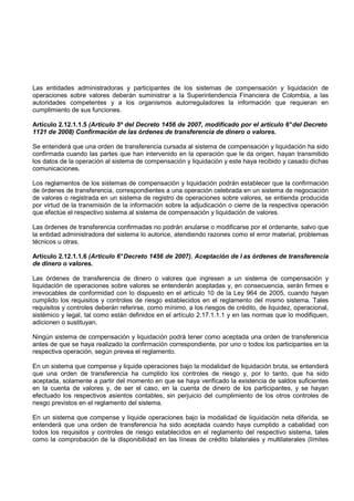 Las entidades administradoras y participantes de los sistemas de compensación y liquidación de
operaciones sobre valores deberán suministrar a la Superintendencia Financiera de Colombia, a las
autoridades competentes y a los organismos autorreguladores la información que requieran en
cumplimiento de sus funciones.

Artículo 2.12.1.1.5 (Artículo 5º del Decreto 1456 de 2007, modificado por el artículo 6° del Decreto
1121 de 2008) Confirmación de las órdenes de transferencia de dinero o valores.

Se entenderá que una orden de transferencia cursada al sistema de compensación y liquidación ha sido
confirmada cuando las partes que han intervenido en la operación que le da origen, hayan transmitido
los datos de la operación al sistema de compensación y liquidación y este haya recibido y casado dichas
comunicaciones.

Los reglamentos de los sistemas de compensación y liquidación podrán establecer que la confirmación
de órdenes de transferencia, correspondientes a una operación celebrada en un sistema de negociación
de valores o registrada en un sistema de registro de operaciones sobre valores, se entienda producida
por virtud de la transmisión de la información sobre la adjudicación o cierre de la respectiva operación
que efectúe el respectivo sistema al sistema de compensación y liquidación de valores.

Las órdenes de transferencia confirmadas no podrán anularse o modificarse por el ordenante, salvo que
la entidad administradora del sistema lo autorice, atendiendo razones como el error material, problemas
técnicos u otras.

Artículo 2.12.1.1.6 (Artículo 6° Decreto 1456 de 2007). Aceptación de l as órdenes de transferencia
de dinero o valores.

Las órdenes de transferencia de dinero o valores que ingresen a un sistema de compensación y
liquidación de operaciones sobre valores se entenderán aceptadas y, en consecuencia, serán firmes e
irrevocables de conformidad con lo dispuesto en el artículo 10 de la Ley 964 de 2005, cuando hayan
cumplido los requisitos y controles de riesgo establecidos en el reglamento del mismo sistema. Tales
requisitos y controles deberán referirse, como mínimo, a los riesgos de crédito, de liquidez, operacional,
sistémico y legal, tal como están definidos en el artículo 2.17.1.1.1 y en las normas que lo modifiquen,
adicionen o sustituyan.

Ningún sistema de compensación y liquidación podrá tener como aceptada una orden de transferencia
antes de que se haya realizado la confirmación correspondiente, por uno o todos los participantes en la
respectiva operación, según prevea el reglamento.

En un sistema que compense y liquide operaciones bajo la modalidad de liquidación bruta, se entenderá
que una orden de transferencia ha cumplido los controles de riesgo y, por lo tanto, que ha sido
aceptada, solamente a partir del momento en que se haya verificado la existencia de saldos suficientes
en la cuenta de valores y, de ser el caso, en la cuenta de dinero de los participantes, y se hayan
efectuado los respectivos asientos contables, sin perjuicio del cumplimiento de los otros controles de
riesgo previstos en el reglamento del sistema.

En un sistema que compense y liquide operaciones bajo la modalidad de liquidación neta diferida, se
entenderá que una orden de transferencia ha sido aceptada cuando haya cumplido a cabalidad con
todos los requisitos y controles de riesgo establecidos en el reglamento del respectivo sistema, tales
como la comprobación de la disponibilidad en las líneas de crédito bilaterales y multilaterales (límites
 