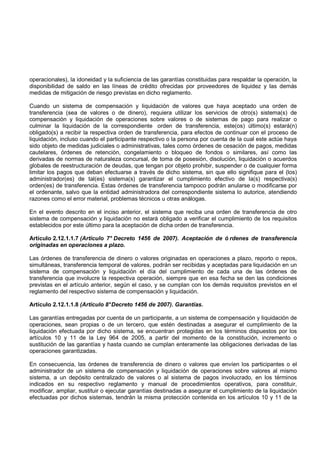 operacionales), la idoneidad y la suficiencia de las garantías constituidas para respaldar la operación, la
disponibilidad de saldo en las líneas de crédito ofrecidas por proveedores de liquidez y las demás
medidas de mitigación de riesgo previstas en dicho reglamento.

Cuando un sistema de compensación y liquidación de valores que haya aceptado una orden de
transferencia (sea de valores o de dinero), requiera utilizar los servicios de otro(s) sistema(s) de
compensación y liquidación de operaciones sobre valores o de sistemas de pago para realizar o
culminar la liquidación de la correspondiente orden de transferencia, este(os) último(s) estará(n)
obligado(s) a recibir la respectiva orden de transferencia, para efectos de continuar con el proceso de
liquidación, incluso cuando el participante respectivo o la persona por cuenta de la cual este actúe haya
sido objeto de medidas judiciales o administrativas, tales como órdenes de cesación de pagos, medidas
cautelares, órdenes de retención, congelamiento o bloqueo de fondos o similares, así como las
derivadas de normas de naturaleza concursal, de toma de posesión, disolución, liquidación o acuerdos
globales de reestructuración de deudas, que tengan por objeto prohibir, suspender o de cualquier forma
limitar los pagos que deban efectuarse a través de dicho sistema, sin que ello signifique para el (los)
administrador(es) de tal(es) sistema(s) garantizar el cumplimiento efectivo de la(s) respectiva(s)
orden(es) de transferencia. Estas órdenes de transferencia tampoco podrán anularse o modificarse por
el ordenante, salvo que la entidad administradora del correspondiente sistema lo autorice, atendiendo
razones como el error material, problemas técnicos u otras análogas.

En el evento descrito en el inciso anterior, el sistema que reciba una orden de transferencia de otro
sistema de compensación y liquidación no estará obligado a verificar el cumplimiento de los requisitos
establecidos por este último para la aceptación de dicha orden de transferencia.

Artículo 2.12.1.1.7 (Artículo 7° Decreto 1456 de 2007). Aceptación de ó rdenes de transferencia
originadas en operaciones a plazo.

Las órdenes de transferencia de dinero o valores originadas en operaciones a plazo, reporto o repos,
simultáneas, transferencia temporal de valores, podrán ser recibidas y aceptadas para liquidación en un
sistema de compensación y liquidación el día del cumplimiento de cada una de las órdenes de
transferencia que involucre la respectiva operación, siempre que en esa fecha se den las condiciones
previstas en el artículo anterior, según el caso, y se cumplan con los demás requisitos previstos en el
reglamento del respectivo sistema de compensación y liquidación.

Artículo 2.12.1.1.8 (Artículo 8° Decreto 1456 de 2007). Garantías.

Las garantías entregadas por cuenta de un participante, a un sistema de compensación y liquidación de
operaciones, sean propias o de un tercero, que estén destinadas a asegurar el cumplimiento de la
liquidación efectuada por dicho sistema, se encuentran protegidas en los términos dispuestos por los
artículos 10 y 11 de la Ley 964 de 2005, a partir del momento de la constitución, incremento o
sustitución de las garantías y hasta cuando se cumplan enteramente las obligaciones derivadas de las
operaciones garantizadas.

En consecuencia, las órdenes de transferencia de dinero o valores que envíen los participantes o el
administrador de un sistema de compensación y liquidación de operaciones sobre valores al mismo
sistema, a un depósito centralizado de valores o al sistema de pagos involucrado, en los términos
indicados en su respectivo reglamento y manual de procedimientos operativos, para constituir,
modificar, ampliar, sustituir o ejecutar garantías destinadas a asegurar el cumplimiento de la liquidación
efectuadas por dichos sistemas, tendrán la misma protección contenida en los artículos 10 y 11 de la
 
