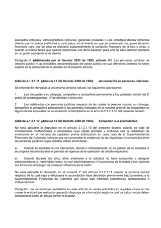 asociados comunes, administradores comunes, garantías cruzadas o una interdependencia comercial
directa que no puede sustituirse a corto plazo, en el evento en que se presentara una grave situación
financiera para una de ellas se afectaría sustancialmente la condición financiera de la otra u otras, o
cuando el mismo factor que pudiera determinar una difícil situación para una de ellas también afectaría
en un grado semejante a las demás.

Parágrafo 4. (Adicionado por el Decreto 2653 de 1993, artículo 4º). Las personas jurídicas de
derecho público y las entidades descentralizadas del sector público en sus diferentes órdenes no serán
sujetos de la aplicación de lo previsto en el presente artículo.



Artículo 2.1.2.1.11 (Artículo 11 del Decreto 2360 de 1993).     Acumulación en personas naturales.

Se entenderán otorgadas a una misma persona natural, las siguientes operaciones:

1.     Las otorgadas a su cónyuge, compañero o compañera permanente y los parientes dentro del 2º
grado de consanguinidad, 2º de afinidad y único civil.

2.     Las celebradas con personas jurídicas respecto de las cuales la persona natural, su cónyuge,
compañero o compañera permanente o los parientes indicados en el numeral anterior se encuentren en
alguno de los supuestos de acumulación contemplados en el artículo 2.1.2.1.10 del presente decreto.


Artículo 2.1.2.1.12 (Artículo 12 del Decreto 2360 de 1993).     Excepción a la acumulación.

No será aplicable lo dispuesto en el artículo 2.1.2.1.10 del presente decreto cuando se trate de
inversionistas institucionales o sociedades cuyo objeto principal y exclusivo sea la realización de
inversiones en el mercado de capitales, previa autorización en cada caso de la Superintendencia
Financiera de Colombia, siempre que se compruebe la existencia de las siguientes circunstancias entre
las personas jurídicas cuyos créditos deben acumularse:

a)     Cuando la sociedad no ha intervenido, directa o indirectamente, en la gestión de la empresa ni
se propone hacerlo durante el período de vigencia de la operación de crédito respectiva.

b)     Cuando durante los cinco años anteriores a la solicitud no haya concurrido a designar
administradores o, habiéndolo hecho, no son administradores ni funcionarios de la matriz y han ejercido
sus funciones al margen de cualquier influencia de la matriz.

No será aplicable lo dispuesto en el numeral 1º del artículo 2.1.2.1.11 cuando la persona natural
respecto de la cual vaya a efectuarse la acumulación haya declarado previamente bajo juramento a la
Superintendencia Financiera de Colombia que actúa bajo intereses económicos contrapuestos o
independientes.

Parágrafo. Las excepciones señaladas en este artículo no serán aplicables en aquellos casos en los
cuales la entidad que realiza la operación disponga de información según la cual de todos modos deben
considerarse como un riesgo común o singular.
 