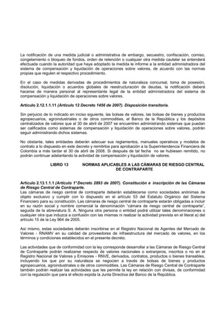 La notificación de una medida judicial o administrativa de embargo, secuestro, confiscación, comiso,
congelamiento o bloqueo de fondos, orden de retención o cualquier otra medida cautelar se entenderá
efectuada cuando la autoridad que haya adoptado la medida le informe a la entidad administradora del
sistema de compensación y liquidación de operaciones sobre valores, de acuerdo con las normas
propias que regulen el respectivo procedimiento.

En el caso de medidas derivadas de procedimientos de naturaleza concursal, toma de posesión,
disolución, liquidación o acuerdos globales de reestructuración de deudas, la notificación deberá
hacerse de manera personal al representante legal de la entidad administradora del sistema de
compensación y liquidación de operaciones sobre valores.

Artículo 2.12.1.1.11 (Artículo 12 Decreto 1456 de 2007). Disposición transitoria.

Sin perjuicio de lo indicado en inciso siguiente, las bolsas de valores, las bolsas de bienes y productos
agropecuarios, agroindustriales o de otros commodities, el Banco de la República y los depósitos
centralizados de valores que al 30 de abril de 2007 se encuentren administrando sistemas que puedan
ser calificados como sistemas de compensación y liquidación de operaciones sobre valores, podrán
seguir administrando dichos sistemas.

No obstante, tales entidades deberán adecuar sus reglamentos, manuales operativos y modelos de
contrato a lo dispuesto en este decreto y remitirlos para aprobación a la Superintendencia Financiera de
Colombia a más tardar el 30 de abril de 2008. Si después de tal fecha no se hubiesen remitido, no
podrán continuar adelantando la actividad de compensación y liquidación de valores.

                 LIBRO 13           NORMAS APLICABLES A LAS CÁMARAS DE RIESGO CENTRAL
                                                 DE CONTRAPARTE


Artículo 2.13.1.1.1 (Artículo 1° Decreto 2893 de 2007). Constitución e inscripción de las Cámaras
de Riesgo Central de Contraparte.
Las cámaras de riesgo central de contraparte deberán establecerse como sociedades anónimas de
objeto exclusivo y cumplir con lo dispuesto en el artículo 53 del Estatuto Orgánico del Sistema
Financiero para su constitución. Las cámaras de riesgo central de contraparte estarán obligadas a incluir
en su razón social y nombre comercial la denominación “cámara de riesgo central de contraparte”,
seguida de la abreviatura S. A. Ninguna otra persona o entidad podrá utilizar tales denominaciones o
cualquier otra que induzca a confusión con las mismas ni realizar la actividad prevista en el literal a) del
artículo 15 de la Ley 964 de 2005.

Así mismo, estas sociedades deberán inscribirse en el Registro Nacional de Agentes del Mercado de
Valores - RNAMV en su calidad de proveedores de infraestructura del mercado de valores, en los
términos y condiciones establecidos en el presente decreto.

Las actividades que de conformidad con la ley corresponde desarrollar a las Cámaras de Riesgo Central
de Contraparte podrán realizarse respecto de valores nacionales o extranjeros, inscritos o no en el
Registro Nacional de Valores y Emisores - RNVE, derivados, contratos, productos o bienes transables,
incluyendo los que por su naturaleza se negocien a través de bolsas de bienes y productos
agropecuarios, agroindustriales o de otros commodities. Las Cámaras de Riesgo Central de Contraparte
también podrán realizar las actividades que les permite la ley en relación con divisas, de conformidad
con la regulación que para el efecto expida la Junta Directiva del Banco de la República.
 