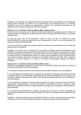Parágrafo. Las actividades que adelante la Cámara de Riesgo Central de Contraparte como contraparte
central podrán realizarse en relación con las operaciones que se efectúen tanto en el mercado
mostrador como en los sistemas de negociación o cualquier otro mecanismo autorizado por los
reglamentos de la Cámara de Riesgo Central de Contraparte.

Artículo 2.13.1.1.2 (Artículo 2° Decreto 2893 de 2007). Capital mínimo.
El monto mínimo de capital que se deberá acreditar para solicitar la constitución de una Cámara de
Riesgo Central de Contraparte es de diecinueve mil millones de pesos ($19.000.000.000), el cual podrá
constituirse así:

Al inicio del primer año de funcionamiento, mínimo la suma de diez mil millones de pesos
($10.000.000.000); al inicio del segundo año de funcionamiento, mínimo la suma de diecinueve mil
millones de pesos ($19.000.000.000).

Los montos mínimos de capital aquí previstos deberán mantenerse permanentemente por la cámara de
riesgo central de contraparte.

Parágrafo. Los montos para la constitución de una Cámara de Riesgo Central de Contraparte arriba
indicados, se ajustarán anualmente en forma automática en el mismo sentido y porcentaje en que varíe
el índice de precios al consumidor que suministre el Dane. El valor resultante se aproximará al múltiplo
en millones de pesos inmediatamente superior. El primer ajuste se realizará en enero de 2008 tomando
como base la variación del índice de precios al consumidor durante el año 2007. Dicho capital se
calculará en la forma indicada en el numeral 4 del artículo 80 del Estatuto Orgánico del Sistema
Financiero.

Artículo 2.13.1.1.3 (Artículo 3° Decreto 2893 de 2007). Socios.
Además de las entidades indicadas en el artículo 16 de la Ley 964 de 2005, sólo podrán ser socios de
las Cámaras de Riesgo Central de Contraparte:

1. Las bolsas de futuros y opciones y otros instrumentos derivados financieros y sus intermediarios.

2. Las sociedades administradoras de los sistemas de intercambio comerciales del mercado mayorista
de energía eléctrica y las sociedades administradoras de sistemas transaccionales de energía y de
contratos y derivados financieros que tengan como subyacente energía eléctrica o gas combustible, y
sus intermediarios.

3. Las sociedades que realicen la compensación y liquidación de valores, divisas, de bienes y productos
agropecuarios, agroindustriales o de otros commodities, de contratos de futuros y opciones y otros
instrumentos derivados financieros, incluidos aquellos que tengan como subyacente energía eléctrica o
gas combustible.

4. Las entidades administradoras de sistemas de negociación de activos o bienes susceptibles de
compensarse y liquidarse a través de dichas cámaras, así como los intermediarios que actúen en dichos
sistemas.

Parágrafo 1. Ninguna persona podrá ser beneficiario real de un número de acciones que representen
más del diez por ciento (10%) del capital social de una cámara de riesgo central de contraparte.
 