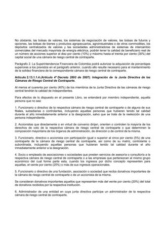 No obstante, las bolsas de valores, los sistemas de negociación de valores, las bolsas de futuros y
opciones, las bolsas de bienes y productos agropecuarios, agroindustriales o de otros commodities, los
depósitos centralizados de valores y las sociedades administradoras de sistemas de intercambio
comerciales del mercado mayorista de energía eléctrica, podrán tener la calidad de beneficiario real de
un número de acciones superior al diez por ciento (10%) y máximo hasta el treinta por ciento (30%) del
capital social de una cámara de riesgo central de contraparte.

Parágrafo 2. La Superintendencia Financiera de Colombia podrá autorizar la adquisición de porcentajes
superiores a los previstos en el parágrafo anterior, cuando ello resulte necesario para el mantenimiento
de la solidez financiera de la correspondiente cámara de riesgo central de contraparte.

Artículo 2.13.1.1.4 (Artículo 4° Decreto 2893 de 2007). Integración de la Junta Directiva de las
Cámaras de Riesgo Central de Contraparte.

Al menos el cuarenta por ciento (40%) de los miembros de la Junta Directiva de las cámaras de riesgo
central tendrán la calidad de independientes.

Para efectos de lo dispuesto en el presente Libro, se entenderá por miembro independiente, aquella
persona que no sea:

1. Funcionario o directivo de la respectiva cámara de riesgo central de contraparte o de alguna de sus
filiales, subsidiarias o controlantes, incluyendo aquellas personas que hubieren tenido tal calidad
durante el año inmediatamente anterior a la designación, salvo que se trate de la reelección de una
persona independiente.

2. Accionistas que directamente o en virtud de convenio dirijan, orienten o controlen la mayoría de los
derechos de voto de la respectiva cámara de riesgo central de contraparte o que determinen la
composición mayoritaria de los órganos de administración, de dirección o de control de la misma.

3. Funcionario, directivo o accionista con participación igual o superior al cinco por ciento (5%) de una
contraparte de la cámara de riesgo central de contraparte, así como de su matriz, controlante o
subordinada, incluyendo aquellas personas que hubieran tenido tal calidad durante el año
inmediatamente anterior a la designación.

4. Socio o empleado de asociaciones o sociedades que presten servicios de asesoría o consultoría a la
respectiva cámara de riesgo central de contraparte o a las empresas que pertenezcan al mismo grupo
económico del cual forme parte esta, cuando los ingresos por dicho concepto representen para
aquellas, el veinte por ciento (20%) o más de sus ingresos operacionales.

5. Funcionario o directivo de una fundación, asociación o sociedad que reciba donativos importantes de
la cámara de riesgo central de contraparte o de un accionista de la misma.

Se consideran donativos importantes aquellos que representen más del veinte por ciento (20%) del total
de donativos recibidos por la respectiva institución.

6. Administrador de una entidad en cuya junta directiva participe un administrador de la respectiva
cámara de riesgo central de contraparte.
 