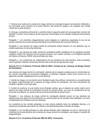 7. Persona que reciba de la cámara de riesgo central de contraparte alguna remuneración diferente a
los honorarios como miembro de la junta directiva, del comité de riesgos o de cualquier otro comité
creado por la junta directiva.

8. Cónyuge, compañero permanente o pariente hasta el segundo grado de consanguinidad, primero de
afinidad o primero civil de alguna de las personas mencionadas en los literales anteriores del presente
artículo.

Parágrafo 1. Los miembros independientes serán elegidos en votaciones separadas de las de los
demás miembros de la junta directiva atendiendo el procedimiento del cuociente electoral.

Parágrafo 2. Las cámaras de riesgo central de contraparte podrán disponer en sus estatutos que no
existan suplencias en las juntas directivas.

Parágrafo 3. Las cámaras de riesgo central de contraparte podrán establecer en los estatutos sociales
cualquier número de miembros de sus juntas directivas, aun cuando inscriban en el Registro Nacional
de Valores y Emisores -RNVE valores emitidos por ellas.

Parágrafo 4. Las condiciones de independencia de los miembros de junta directiva, tanto principales
como suplentes, deberán mantenerse durante todo el tiempo del ejercicio del cargo.

Artículo 2.13.1.1.5 (Artículo 5° Decreto 2893 de 2007). Comités de las Cámaras de Riesgo Central
de Contraparte.

Las cámaras de riesgo central de contraparte, además de los órganos sociales que de conformidad con
las normas mercantiles se encuentren obligadas a conformar, deberán contar como mínimo con los
siguientes comités, establecidos por la junta directiva:

1. Comité de riesgos, el cual tendrá como finalidad evaluar las políticas, mecanismos y procedimientos
de riesgos implementados por la cámara de riesgo central de contraparte, así como recomendar las
medidas o ajustes a que haya lugar.

2. Comité de auditoría, el cual tendrá como finalidad verificar que el sistema de control interno de la
cámara de riesgo central de contraparte funcione de manera eficaz, así como el cumplimiento de las
funciones de auditoría, sin perjuicio de las funciones atribuidas al revisor fiscal.

Parágrafo 1. Las cámaras de riesgo central de contraparte deberán prever en sus estatutos las
disposiciones que regirán el funcionamiento y la conformación de los comités antes señalados, así como
lo relacionado con la elección de sus miembros.

Los miembros de los comités señalados en este artículo deberán tener las calidades técnicas y la
experiencia suficientes para definir los criterios y procedimientos para el manejo de riesgos.

Parágrafo 2. Los comités previstos en este artículo deberán estar integrados con por lo menos dos (2)
miembros de la junta directiva de la cámara de riesgo central de contraparte, que tengan el carácter de
independientes.

Artículo 2.13.1.1.6 (Artículo 6° Decreto 2893 de 2007). Inversiones.
 