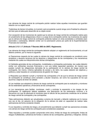 Las cámaras de riesgo central de contraparte podrán realizar todas aquellas inversiones que guarden
relación con su objeto social.

Tratándose de bienes inmuebles, la inversión será procedente cuando tenga como finalidad la utilización
del bien para el adecuado desarrollo de su objeto social.

Con excepción de las inversiones de capital que la cámara de riesgo central de contraparte realice para
el cumplimento de las obligaciones a favor o a cargo de la contraparte central, las inversiones de capital
que la cámara de riesgo central de contraparte pretenda realizar en otras sociedades o entidades sean
nacionales o extranjeras, deberán contar con la autorización previa por parte de la Superintendencia
Financiera de Colombia.

Artículo 2.13.1.1.7 (Artículo 7° Decreto 2893 de 2007). Reglamento.

Las cámaras de riesgo central de contraparte deberán adoptar un reglamento de funcionamiento, el cual
deberá contener, por lo menos lo siguiente:

a) Operaciones respecto de las cuales la cámara de riesgo central de contraparte se constituirá como
acreedora y deudora recíproca de los derechos y obligaciones de las contrapartes y los mecanismos
mediante los cuales se interpondrá entre dichas contrapartes;

b) Calidades generales de las contrapartes, modalidades y contrapartes autorizadas, las cuales deberán
contar con suficientes recursos financieros y con una sólida capacidad operativa, de manera que
puedan cumplir las obligaciones derivadas de su participación en la cámara de riesgo central de
contraparte. Así mismo, criterios aplicables de acceso y de retiro, los cuales deberán ser objetivos y
públicos y estar basados en consideraciones de gestión de riesgo;

c) Requisitos que deberán cumplir y mantener las contrapartes a fin de que la cámara de riesgo central
de contraparte se constituya como acreedor y deudor recíproco, así como los supuestos en los que
asumiría o dejaría de tener tal calidad;

d) Las medidas que adoptará la cámara de riesgo central de contraparte para la evaluación y monitoreo
de los estándares operativos y financieros de las contrapartes;

e) Los mecanismos para facilitar, monitorear, medir y controlar la exposición a los riesgos de las
contrapartes. El reglamento deberá establecer una descripción de los parámetros mínimos y la
frecuencia con que se efectuará el monitoreo para el cálculo de las posiciones crediticias de la cámara
de riesgo central de contraparte y las contrapartes.

Tales estimaciones deberán ser actualizadas a precios de mercado y deberán realizarse por lo menos
una vez al día, sin perjuicio de la obligación de la cámara de estar en capacidad de realizar tales
estimaciones de forma constante intradía;

f) Los requisitos y controles de riesgo y el procedimiento que deberán cumplir las operaciones enviadas
a la cámara de riesgo central de contraparte para considerarse aceptadas.

Tales requisitos y controles pueden comprender entre otros, límites de riesgo de contraparte, límites de
riesgos multilaterales, suficiencia de fondos o valores de las contrapartes, garantías y márgenes. Dichos
 