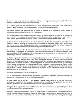 Igualmente, los compromisos que adquiere la cámara de riesgo central para proteger la información
recibida y prevenir su modificación, daño o pérdida;

o) La política general en materia de derechos o tarifas a cargo de las contrapartes por la utilización del
servicio, por la administración de garantías y por los mecanismos de información;

Las tarifas deberán ser publicadas en la página de Internet de la cámara de riesgo central de
contraparte, así como los criterios para su modificación;

p) Las relaciones e interacciones que tenga la cámara de riesgo central de contraparte con sistemas de
compensación y liquidación, con sistemas de negociación o de registro de operaciones sobre valores y
otros activos, depósitos centralizados de valores y con sistemas de pago, según sea el caso;

q) Los mecanismos de acceso de la cámara de riesgo central de contraparte a los sistemas de
negociación y a los sistemas de compensación y liquidación en el exterior, al igual que a otros agentes
del exterior para el desarrollo de su objeto social en caso de operaciones transfronterizas, sin perjuicio
del cumplimiento de las disposiciones cambiarias y de inversión extranjera;

r) La definición de eventos de incumplimiento de los reglamentos u operaciones, los métodos de
identificación y declaración de los mismos, las consecuencias derivadas de los incumplimientos, junto
con las medidas disciplinarias y correctivas que se puedan aplicar, indicando los procedimientos para su
adopción y la forma de hacerlas efectivas;

s) Reglas y procedimientos internos para aplicación en casos de incumplimiento de una contraparte;
medidas judiciales o administrativas, tales como órdenes de cesación de pagos, medidas cautelares,
órdenes de retención o similares, así como las derivadas de normas de naturaleza concursal, de toma
de posesión, disolución, liquidación o acuerdos globales de reestructuración de deudas, que tengan por
objeto prohibir, suspender o de cualquier forma limitar los pagos o transferencias de valores u otros
activos que deban efectuarse a través de dicho sistema. Estas reglas podrán contemplar la aplicación
de garantías, fondos y salvaguardas financieras, pudiendo incluso preverse la distribución de las
pérdidas entre las contrapartes;

t) Los mecanismos de solución de controversias;

u) Los procedimientos para modificar el reglamento, incluyendo la posibilidad para las contrapartes de
conocer las modificaciones, de forma previa a su adopción.

v) (Adicionado por el artículo 21 del Decreto 1796 de 2008) La forma en que los miembros o
contrapartes liquidadores o miembros o contrapartes no liquidadores que participen por cuenta de
terceros, gestionarán las cuentas de manera individual, global o colectiva.

Parágrafo 1. El reglamento y sus modificaciones deberán someterse a la aprobación previa de la
Superintendencia Financiera de Colombia.

Parágrafo 2. Los reglamentos de la cámara de riesgo central de contraparte, las circulares e instructivos
que la misma emita son de carácter vinculante, serán parte integrante de los acuerdos o contratos de
vinculación que suscriban las contrapartes, y en esa medida se entenderán conocidos y aceptados por
 