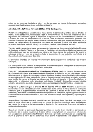estos, por las personas vinculadas a ellos, y por las personas por cuenta de las cuales se realicen
operaciones en la cámara de riesgo central de contraparte.

Artículo 2.13.1.1.8 (Artículo 8° Decreto 2893 de 2007). Contrapartes.

Podrán ser contrapartes de una cámara de riesgo central de contraparte y tendrán acceso directo a la
misma, en las condiciones, modalidades y con el cumplimiento de los requisitos establecidos en su
reglamento, las entidades sujetas a inspección y vigilancia de la Superintendencia Financiera de
Colombia, así como los intermediarios de cualquier clase de derivado, instrumento, producto, bien
transable o contrato, que tengan acceso directo a los medios de pago y de entrega establecidos por la
cámara de riesgo central de contraparte, así como las entidades públicas que estén legalmente
facultadas para utilizar sistemas de negociación cuando realicen operaciones de tesorería.

También podrán ser contrapartes de las cámaras de riesgo central de contraparte la Nación-Ministerio
de Hacienda y Crédito Público- y el Banco de la República, así como las entidades del exterior que
estén autorizadas para ser contrapartes de cámaras de riesgo central de contraparte del exterior o
entidades similares y que se encuentren bajo la supervisión de una autoridad equivalente a la
Superintendencia Financiera de Colombia.

Lo anterior se entenderá sin perjuicio del cumplimiento de las disposiciones cambiarias y de inversión
extranjera.

Las contrapartes de las cámaras de riesgo central de contraparte podrán participar en la compensación
y liquidación por su propia cuenta o por cuenta de terceros.

Parágrafo 1.(Adicionado por el artículo 22 del Decreto 1796 de 2008) Las cámaras de riesgo central
de contraparte informarán a la Superintendencia Financiera de Colombia y a las contrapartes cuando
dejen de asumir la calidad de contraparte respecto de alguna de estas, de conformidad con lo dispuesto
en sus reglamentos. En este supuesto las cámaras de riesgo central de contraparte estarán facultadas
para liquidar de manera anticipada las obligaciones de dicha contraparte y, de conformidad con el
reglamento y lo establecido en los acuerdos o contratos de vinculación, destinar los recursos recibidos,
así como las garantías asociadas a sus operaciones, para asegurar el cumplimiento de obligaciones.

Parágrafo 2. (Adicionado por el artículo 22 del Decreto 1796 de 2008) Miembros o contrapartes
liquidadores. Son las entidades que tienen acceso directo a una cámara de riesgo central de contraparte
autorizada por la Superintendencia Financiera de Colombia, a través de las cuales esta cámara
acreditará y debitará las cuentas respectivas con el propósito de compensar, liquidar y garantizar ante sí
los instrumentos financieros derivados o productos estructurados que se compensen y liquiden por su
intermedio.

Un miembro o contraparte liquidador que opere en una cámara de riesgo central de contraparte podrá
participar en tal calidad por su propia cuenta, por cuenta de miembros o contrapartes no liquidadores o
por cuenta de terceros en la compensación y liquidación de instrumentos financieros derivados o
productos estructurados.

Cuando un miembro o contraparte liquidador participe por cuenta de un miembro o contraparte no
liquidador o de un tercero y cualquiera de estos últimos no cumpla con sus obligaciones relacionadas
con una operación con instrumentos financieros derivados o productos estructurados que se compense,
liquide o garantice a través de una cámara de riesgo central de contraparte, será responsabilidad del
 